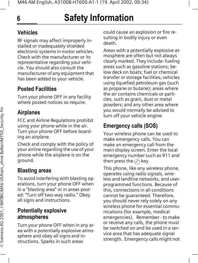 Safety Information6M46 AM English, A31008-H7600-A1-1 (19. April 2002, 09:34)&copy; Siemens AG 2001, I:\MOBIL\M46-USA\am_ohne Balken\MT50_Security.fmVehiclesRF signals may affect improperly in-stalled or inadequately shielded electronic systems in motor vehicles. Check with the manufacturer or its representative regarding your vehi-cle. You should also consult the manufacturer of any equipment that has been added to your vehicle.Posted FacilitiesTurn your phone OFF in any facility where posted notices so require.AirplanesFCC and Airline Regulations prohibit using your phone while in the air. Turn your phone OFF before board-ing an airplane.Check and comply with the policy of your airline regarding the use of your phone while the airplane is on the ground.Blasting areasTo avoid interfering with blasting op-erations, turn your phone OFF when in a &ldquo;blasting area&rdquo; or in areas post-ed: &ldquo;Turn off two-way radio.&rdquo; Obey all signs and instructions.Potentially explosive atmospheresTurn your phone OFF when in any ar-ea with a potentially explosive atmo-sphere and obey all signs and in-structions. Sparks in such areas could cause an explosion or fire re-sulting in bodily injury or even death.Areas with a potentially explosive at-mosphere are often but not always clearly marked. They include: fueling areas such as gasoline stations; be-low deck on boats; fuel or chemical transfer or storage facilities; vehicles using liquefied petroleum gas (such as propane or butane); areas where the air contains chemicals or parti-cles, such as grain, dust or metal powders; and any other area where you would normally be advised to turn off your vehicle engine.Emergency calls (SOS)Your wireless phone can be used to make emergency calls. You can make an emergency call from the main display screen. Enter the local emergency number such as 911 and then press the A keyThis phone, like any wireless phone, operates using radio signals, wire-less and landline networks, and user-programmed functions. Because of this, connections in all conditions cannot be guaranteed. Therefore, you should never rely solely on any wireless phone for essential commu-nications (for example, medical emergencies).   Remember - to make or receive any calls, the phone must be switched on and be used in a ser-vice area that has adequate signal strength.  Emergency calls might not 