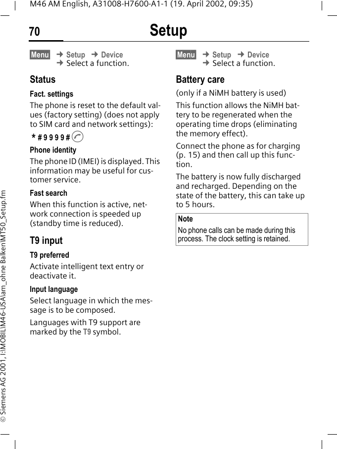 Setup70M46 AM English, A31008-H7600-A1-1 (19. April 2002, 09:35)&copy; Siemens AG 2001, I:\MOBIL\M46-USA\am_ohne Balken\MT50_Setup.fm&sect;Menu&sect; &cent; Setup &cent; Device &cent; Select a function.StatusFact. settingsThe phone is reset to the default val-ues (factory setting) (does not apply to SIM card and network settings): * # 9 9 9 9 # APhone identityThe phone ID (IMEI) is displayed. This information may be useful for cus-tomer service.Fast searchWhen this function is active, net-work connection is speeded up (standby time is reduced).T9 inputT9 preferredActivate intelligent text entry or deactivate it.Input languageSelect language in which the mes-sage is to be composed.Languages with T9 support are marked by the T9 symbol.&sect;Menu&sect; &cent; Setup &cent; Device &cent; Select a function.Battery care(only if a NiMH battery is used)This function allows the NiMH bat-tery to be regenerated when the operating time drops (eliminating the memory effect).Connect the phone as for charging (p. 15) and then call up this func-tion.The battery is now fully discharged and recharged. Depending on the state of the battery, this can take up to 5 hours. NoteNo phone calls can be made during this process. The clock setting is retained.