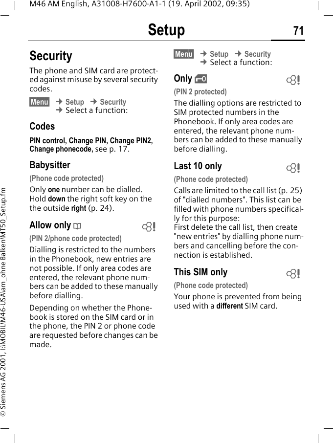 Setup 71M46 AM English, A31008-H7600-A1-1 (19. April 2002, 09:35)&copy; Siemens AG 2001, I:\MOBIL\M46-USA\am_ohne Balken\MT50_Setup.fmSecurityThe phone and SIM card are protect-ed against misuse by several security codes.&sect;Menu&sect; &cent; Setup &cent; Security &cent; Select a function: CodesPIN control, Change PIN, Change PIN2, Change phonecode, see p. 17.Babysitter(Phone code protected)Only one number can be dialled. Hold down the right soft key on the the outside right (p. 24).Allow only d(PIN 2/phone code protected)Dialling is restricted to the numbers in the Phonebook, new entries are not possible. If only area codes are entered, the relevant phone num-bers can be added to these manually before dialling.Depending on whether the Phone-book is stored on the SIM card or in the phone, the PIN 2 or phone code are requested before changes can be made.&sect;Menu&sect; &cent; Setup &cent; Security &cent; Select a function: Only ,(PIN 2 protected)The dialling options are restricted to SIM protected numbers in the Phonebook. If only area codes are entered, the relevant phone num-bers can be added to these manually before dialling.Last 10 only(Phone code protected)Calls are limited to the call list (p. 25) of "dialled numbers". This list can be filled with phone numbers specifical-ly for this purpose: First delete the call list, then create "new entries" by dialling phone num-bers and cancelling before the con-nection is established.This SIM only(Phone code protected)Your phone is prevented from being used with a different SIM card.~~~~