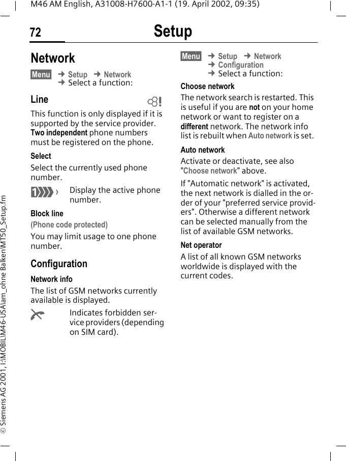 Setup72M46 AM English, A31008-H7600-A1-1 (19. April 2002, 09:35)&copy; Siemens AG 2001, I:\MOBIL\M46-USA\am_ohne Balken\MT50_Setup.fmNetwork&sect;Menu&sect; &cent; Setup &cent; Network &cent; Select a function:LineThis function is only displayed if it is supported by the service provider. Two independent phone numbers must be registered on the phone.SelectSelect the currently used phone number.=Display the active phone number.Block line(Phone code protected)You may limit usage to one phone number.ConfigurationNetwork infoThe list of GSM networks currently available is displayed.kIndicates forbidden ser-vice providers (depending on SIM card).&sect;Menu&sect; &cent; Setup &cent; Network &cent; Configuration &cent; Select a function:Choose networkThe network search is restarted. This is useful if you are not on your home network or want to register on a different network. The network info list is rebuilt when Auto network is set. Auto networkActivate or deactivate, see also "Choose network" above.If "Automatic network" is activated, the next network is dialled in the or-der of your "preferred service provid-ers". Otherwise a different network can be selected manually from the list of available GSM networks.Net operatorA list of all known GSM networks worldwide is displayed with the current codes.~