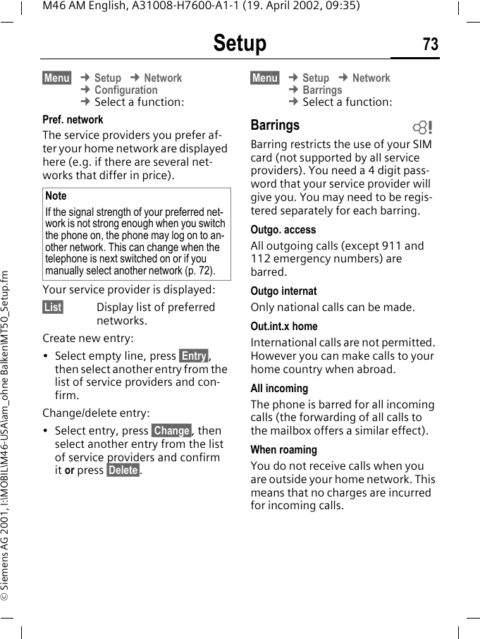 Setup 73M46 AM English, A31008-H7600-A1-1 (19. April 2002, 09:35)&copy; Siemens AG 2001, I:\MOBIL\M46-USA\am_ohne Balken\MT50_Setup.fm&sect;Menu&sect; &cent; Setup &cent; Network &cent; Configuration &cent; Select a function:Pref. network The service providers you prefer af-ter your home network are displayed here (e.g. if there are several net-works that differ in price).Your service provider is displayed:&sect;List&sect; Display list of preferred networks.Create new entry: &bull; Select empty line, press  Entry&sect;, then select another entry from the list of service providers and con-firm.Change/delete entry:&bull; Select entry, press  Change&sect;, then select another entry from the list of service providers and confirm it or press &sect;Delete&sect;.&sect;Menu&sect; &cent; Setup &cent; Network &cent; Barrings &cent; Select a function:BarringsBarring restricts the use of your SIM card (not supported by all service providers). You need a 4 digit pass-word that your service provider will give you. You may need to be regis-tered separately for each barring.Outgo. accessAll outgoing calls (except 911 and 112 emergency numbers) are barred.Outgo internatOnly national calls can be made.Out.int.x homeInternational calls are not permitted. However you can make calls to your home country when abroad.All incomingThe phone is barred for all incoming calls (the forwarding of all calls to the mailbox offers a similar effect).When roamingYou do not receive calls when you are outside your home network. This means that no charges are incurred for incoming calls.NoteIf the signal strength of your preferred net-work is not strong enough when you switch the phone on, the phone may log on to an-other network. This can change when the telephone is next switched on or if you manually select another network (p. 72).~