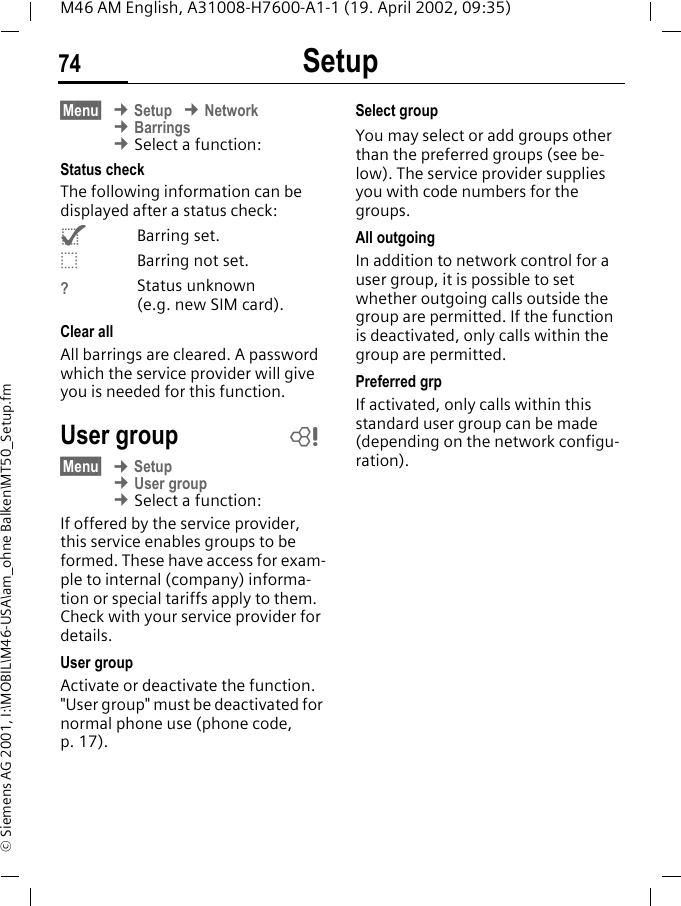 Setup74M46 AM English, A31008-H7600-A1-1 (19. April 2002, 09:35)&copy; Siemens AG 2001, I:\MOBIL\M46-USA\am_ohne Balken\MT50_Setup.fm&sect;Menu&sect; &cent; Setup &cent; Network &cent; Barrings &cent; Select a function:Status checkThe following information can be displayed after a status check:^Barring set._Barring not set.?Status unknown (e.g. new SIM card).Clear allAll barrings are cleared. A password which the service provider will give you is needed for this function.User group&sect;Menu&sect; &cent; Setup &cent; User group &cent; Select a function:If offered by the service provider, this service enables groups to be formed. These have access for exam-ple to internal (company) informa-tion or special tariffs apply to them. Check with your service provider for details.User groupActivate or deactivate the function. "User group" must be deactivated for normal phone use (phone code, p. 17).Select groupYou may select or add groups other than the preferred groups (see be-low). The service provider supplies you with code numbers for the groups.All outgoingIn addition to network control for a user group, it is possible to set whether outgoing calls outside the group are permitted. If the function is deactivated, only calls within the group are permitted.Preferred grpIf activated, only calls within this standard user group can be made (depending on the network configu-ration).~