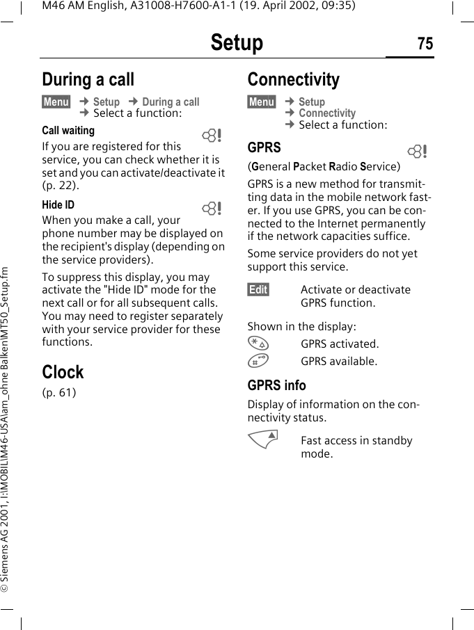 Setup 75M46 AM English, A31008-H7600-A1-1 (19. April 2002, 09:35)&copy; Siemens AG 2001, I:\MOBIL\M46-USA\am_ohne Balken\MT50_Setup.fmDuring a call&sect;Menu&sect; &cent; Setup &cent; During a call &cent; Select a function:Call waiting If you are registered for this service, you can check whether it is set and you can activate/deactivate it (p. 22).Hide ID When you make a call, your phone number may be displayed on the recipient's display (depending on the service providers).To suppress this display, you may activate the "Hide ID" mode for the next call or for all subsequent calls. You may need to register separately with your service provider for these functions.Clock(p. 61)Connectivity&sect;Menu&sect; &cent; Setup &cent; Connectivity &cent; Select a function:GPRS(General Packet Radio Service)GPRS is a new method for transmit-ting data in the mobile network fast-er. If you use GPRS, you can be con-nected to the Internet permanently if the network capacities suffice. Some service providers do not yet support this service.&sect;Edit&sect; Activate or deactivate GPRS function.Shown in the display:&rsaquo;GPRS activated.&oelig;GPRS available.GPRS infoDisplay of information on the con-nectivity status.MFast access in standby mode.~~~
