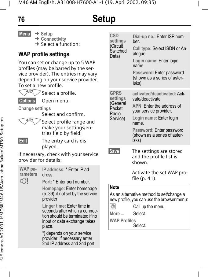 Setup76M46 AM English, A31008-H7600-A1-1 (19. April 2002, 09:35)&copy; Siemens AG 2001, I:\MOBIL\M46-USA\am_ohne Balken\MT50_Setup.fm&sect;Menu&sect; &cent; Setup &cent; Connectivity &cent; Select a function:WAP profile settingsYou can set or change up to 5 WAP profiles (may be barred by the ser-vice provider). The entries may vary depending on your service provider. To set a new profile:MNSelect a profile.&sect;Options&sect; Open menu.Change settings Select and confirm.MNSelect profile range and make your settings/en-tries field by field.&sect;Edit&sect; The entry card is dis-played.If necessary, check with your service provider for details:  &sect;Save&sect; The settings are stored and the profile list is shown.Activate the set WAP pro-file (p. 41).WAP pa-rameters IP address: * Enter IP ad-dress.Port: * Enter port number.Homepage: Enter homepage (p. 39), if not set by the service provider.Linger time: Enter time in seconds after which a connec-tion should be terminated if no input or data exchange takes place.*) depends on your service provider, if necessary enter 2nd IP address and 2nd port~CSD settings (Circuit Switched Data)Dial-up no.: Enter ISP num-ber.Call type: Select ISDN or An-alogue.Login name: Enter login name.Password: Enter password (shown as a series of aster-isks).GPRS settings (General Packet Radio Service)activated/deactivated: Acti-vate/deactivateAPN: Enter the address of your service provider. Login name: Enter login name.Password: Enter password (shown as a series of aster-isks)NoteAs an alternative method to set/change a new profile, you can use the browser menu: &dagger;  Call up the menu.More ... Select.WAP ProfilesSelect.