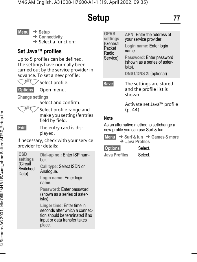Setup 77M46 AM English, A31008-H7600-A1-1 (19. April 2002, 09:35)&copy; Siemens AG 2001, I:\MOBIL\M46-USA\am_ohne Balken\MT50_Setup.fm&sect;Menu&sect; &cent; Setup &cent; Connectivity &cent; Select a function:Set Java&trade; profiles Up to 5 profiles can be defined. The settings have normally been carried out by the service provider in advance. To set a new profile:MNSelect profile.&sect;Options&sect; Open menu.Change settings Select and confirm.MNSelect profile range and make you settings/entries field by field.&sect;Edit&sect; The entry card is dis-played.If necessary, check with your service provider for details: &sect;Save&sect; The settings are stored and the profile list is shown. Activate set Java&trade; profile (p. 44).CSD settings(Circuit Switched Data)Dial-up no.: Enter ISP num-ber.Call type: Select ISDN or Analogue.Login name: Enter login name.Password: Enter password (shown as a series of aster-isks).Linger time: Enter time in seconds after which a connec-tion should be terminated if no input or data transfer takes place.GPRS settings (General Packet Radio Service)APN: Enter the address of your service provider. Login name: Enter login name.Password: Enter password (shown as a series of aster-isks).DNS1/DNS 2: (optional)NoteAs an alternative method to set/change a new profile you can use Surf &amp; fun:&sect;Menu&sect; &cent; Surf &amp; fun &cent; Games &amp; more &cent; Java Profiles&sect;Options&sect; Select.Java Profiles Select.