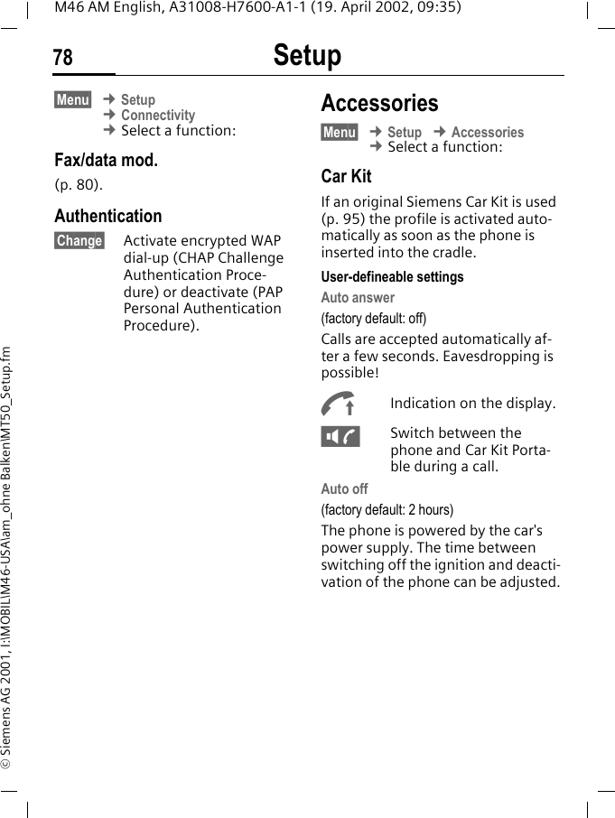 Setup78M46 AM English, A31008-H7600-A1-1 (19. April 2002, 09:35)&copy; Siemens AG 2001, I:\MOBIL\M46-USA\am_ohne Balken\MT50_Setup.fm&sect;Menu&sect; &cent; Setup &cent; Connectivity &cent; Select a function:Fax/data mod.(p. 80).Authentication&sect;Change&sect; Activate encrypted WAP dial-up (CHAP Challenge Authentication Proce-dure) or deactivate (PAP Personal Authentication Procedure).Accessories&sect;Menu&sect; &cent; Setup &cent; Accessories &cent; Select a function:Car KitIf an original Siemens Car Kit is used (p. 95) the profile is activated auto-matically as soon as the phone is inserted into the cradle.User-defineable settingsAuto answer (factory default: off)Calls are accepted automatically af-ter a few seconds. Eavesdropping is possible!%Indication on the display.-Switch between the phone and Car Kit Porta-ble during a call.Auto off(factory default: 2 hours)The phone is powered by the car's power supply. The time between switching off the ignition and deacti-vation of the phone can be adjusted.