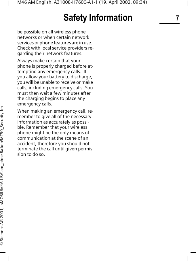 Safety Information 7M46 AM English, A31008-H7600-A1-1 (19. April 2002, 09:34)&copy; Siemens AG 2001, I:\MOBIL\M46-USA\am_ohne Balken\MT50_Security.fmbe possible on all wireless phone networks or when certain network services or phone features are in use.  Check with local service providers re-garding their network features. Always make certain that your phone is properly charged before at-tempting any emergency calls.  If you allow your battery to discharge, you will be unable to receive or make calls, including emergency calls. You must then wait a few minutes after the charging begins to place any emergency calls.When making an emergency call, re-member to give all of the necessary information as accurately as possi-ble. Remember that your wireless phone might be the only means of communication at the scene of an accident, therefore you should not terminate the call until given permis-sion to do so.
