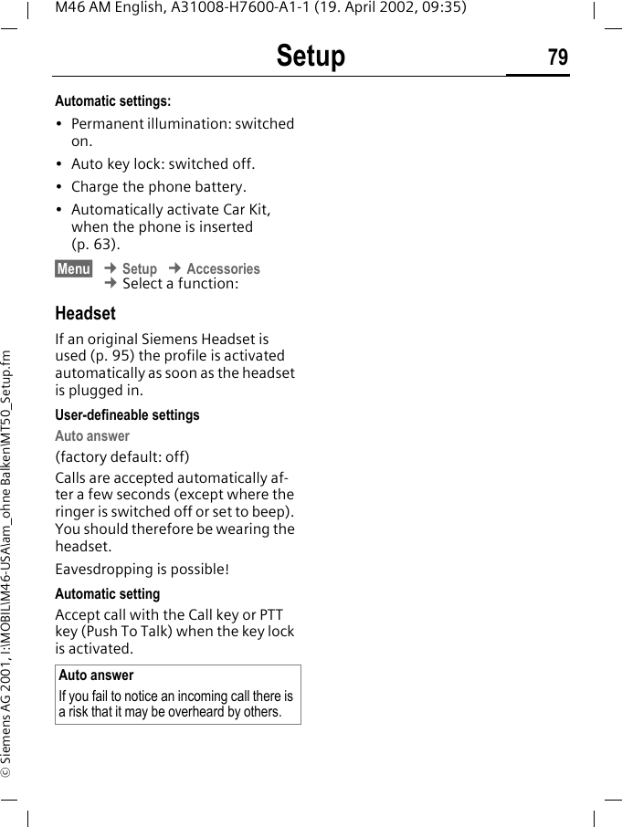 Setup 79M46 AM English, A31008-H7600-A1-1 (19. April 2002, 09:35)&copy; Siemens AG 2001, I:\MOBIL\M46-USA\am_ohne Balken\MT50_Setup.fmAutomatic settings:&bull; Permanent illumination: switched on.&bull; Auto key lock: switched off. &bull; Charge the phone battery.&bull; Automatically activate Car Kit, when the phone is inserted (p. 63).&sect;Menu&sect; &cent; Setup &cent; Accessories &cent; Select a function:HeadsetIf an original Siemens Headset is used (p. 95) the profile is activated automatically as soon as the headset is plugged in. User-defineable settingsAuto answer(factory default: off)Calls are accepted automatically af-ter a few seconds (except where the ringer is switched off or set to beep). You should therefore be wearing the headset. Eavesdropping is possible!Automatic settingAccept call with the Call key or PTT key (Push To Talk) when the key lock is activated.Auto answerIf you fail to notice an incoming call there is a risk that it may be overheard by others.