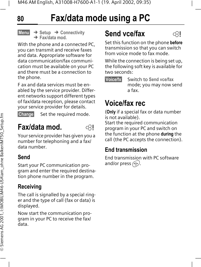 Fax/data mode using a PC80M46 AM English, A31008-H7600-A1-1 (19. April 2002, 09:35)&copy; Siemens AG 2001, I:\MOBIL\M46-USA\am_ohne Balken\MT50_Setup.fmFax/data mode using a PC&sect;Menu&sect; &cent; Setup &cent; Connectivity &cent; Fax/data mod.With the phone and a connected PC, you can transmit and receive faxes and data. Appropriate software for data communication/fax communi-cation must be available on your PC and there must be a connection to the phone. F ax and data services must be en-abled by the service provider. Differ-ent networks support different types of fax/data reception, please contact your service provider for details.&sect;Change&sect; Set the required mode.Fax/data mod.Your service provider has given you a number for telephoning and a fax/data number.SendStart your PC communication pro-gram and enter the required destina-tion phone number in the program.ReceivingThe call is signalled by a special ring-er and the type of call (fax or data) is displayed.Now start the communication pro-gram in your PC to receive the fax/data.Send vce/faxSet this function on the phone before transmission so that you can switch from voice mode to fax mode.While the connection is being set up, the following soft key is available for two seconds:&sect;Voice/fx&sect; Switch to Send vce/fax mode; you may now send a fax.Voice/fax rec(Only if a special fax or data number is not available). Start the required communication program in your PC and switch on the function at the phone during the call (the PC accepts the connection).End transmissionEnd transmission with PC software and/or press S.~~