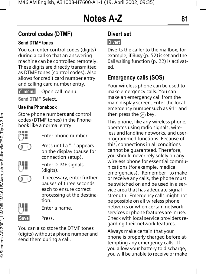 Notes A-Z 81M46 AM English, A31008-H7600-A1-1 (19. April 2002, 09:35)&copy; Siemens AG 2001, I:\MOBIL\M46-USA\am_ohne Balken\MT50_TipsA-Z.fmNotes A-Z Control codes (DTMF)Send DTMF tones You can enter control codes (digits) during a call so that an answering machine can be controlled remotely. These digits are directly transmitted as DTMF tones (control codes). Also allows for credit card number entry and calling card number entry.; menu&sect; Open call menu.Send DTMF Select.Use the Phonebook Store phone numbers and control codes (DTMF tones) in the Phone-book like a normal entry.JEnter phone number.0Press until a "+" appears on the display (pause for connection setup).JEnter DTMF signals (digits).0If necessary, enter further pauses of three seconds each to ensure correct processing at the destina-tion.JEnter a name.&sect;Save&sect; Press.You can also store the DTMF tones (digits) without a phone number and send them during a call.Divert set&sect;Divert&sect; Diverts the caller to the mailbox, for example, if Busy (p. 52) is set and the Call waiting function (p. 22) is activat-ed. Emergency calls (SOS)Your wireless phone can be used to make emergency calls. You can make an emergency call from the main display screen. Enter the local emergency number such as 911 and then press the A key.This phone, like any wireless phone, operates using radio signals, wire-less and landline networks, and user-programmed functions. Because of this, connections in all conditions cannot be guaranteed. Therefore, you should never rely solely on any wireless phone for essential commu-nications (for example, medical emergencies).   Remember - to make or receive any calls, the phone must be switched on and be used in a ser-vice area that has adequate signal strength.  Emergency calls might not be possible on all wireless phone networks or when certain network services or phone features are in use.  Check with local service providers re-garding their network features. Always make certain that your phone is properly charged before at-tempting any emergency calls.  If you allow your battery to discharge, you will be unable to receive or make 