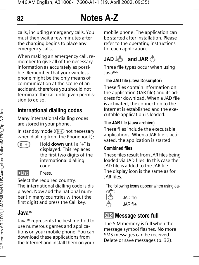 Notes A-Z82M46 AM English, A31008-H7600-A1-1 (19. April 2002, 09:35)&copy; Siemens AG 2001, I:\MOBIL\M46-USA\am_ohne Balken\MT50_TipsA-Z.fmcalls, including emergency calls. You must then wait a few minutes after the charging begins to place any emergency calls.When making an emergency call, re-member to give all of the necessary information as accurately as possi-ble. Remember that your wireless phone might be the only means of communication at the scene of an accident, therefore you should not terminate the call until given permis-sion to do so.International dialling codesMany international dialling codes are stored in your phone. In standby mode (0 not necessary when dialling from the Phonebook): 0Hold down until a "+" is displayed. This replaces the first two digits of the international dialling code.&sect;+List&sect; Press.Select the required country. The international dialling code is dis-played. Now add the national num-ber (in many countries without the first digit) and press the Call key. Java&trade;Java&trade; represents the best method to use numerous games and applica-tions on your mobile phone. You can download these applications from the Internet and install them on your mobile phone. The application can be started after installation. Please refer to the operating instructions for each application. JAD &Scaron; and JAR &Aacute;Three file types occur when using Java&trade;: The JAD file (Java Descriptor) These files contain information on the application (JAR file) and its ad-dress for download. When a JAD file is activated, the connection to the Internet is established and the exe-cutable application is loaded.The JAR file (Java archive) These files include the executable applications. When a JAR file is acti-vated, the application is started.Combined filesThese files result from JAR files being loaded via JAD files. In this case the JAD file is added to the JAR file. The display icon is the same as for JAR files.&uml; Message store fullThe SIM memory is full when the message symbol flashes. No more SMS messages can be received. Delete or save messages (p. 32).The following icons appear when using Ja-va&trade;:&Scaron;JAD file&Aacute;JAR file