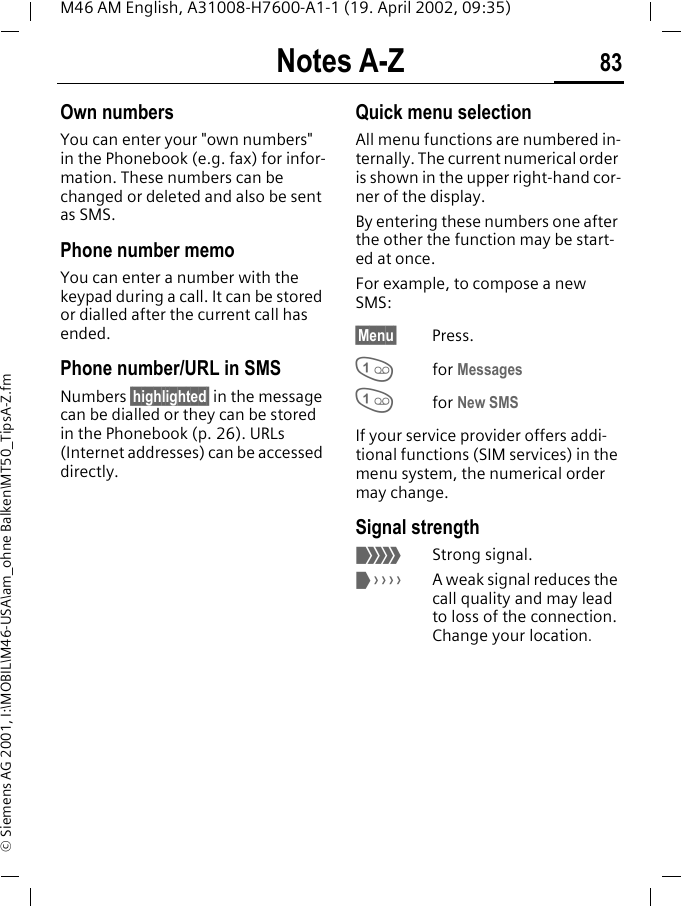 Notes A-Z 83M46 AM English, A31008-H7600-A1-1 (19. April 2002, 09:35)&copy; Siemens AG 2001, I:\MOBIL\M46-USA\am_ohne Balken\MT50_TipsA-Z.fmOwn numbersYou can enter your "own numbers" in the Phonebook (e.g. fax) for infor-mation. These numbers can be changed or deleted and also be sent as SMS.Phone number memoYou can enter a number with the keypad during a call. It can be stored or dialled after the current call has ended.Phone number/URL in SMSNumbers &sect;highlighted&sect; in the message can be dialled or they can be stored in the Phonebook (p. 26). URLs (Internet addresses) can be accessed directly.Quick menu selectionAll menu functions are numbered in-ternally. The current numerical order is shown in the upper right-hand cor-ner of the display. By entering these numbers one after the other the function may be start-ed at once.For example, to compose a new SMS:&sect;Menu&sect; Press.1for Messages1for New SMSIf your service provider offers addi-tional functions (SIM services) in the menu system, the numerical order may change.Signal strength<Strong signal.>A weak signal reduces the call quality and may lead to loss of the connection. Change your location.