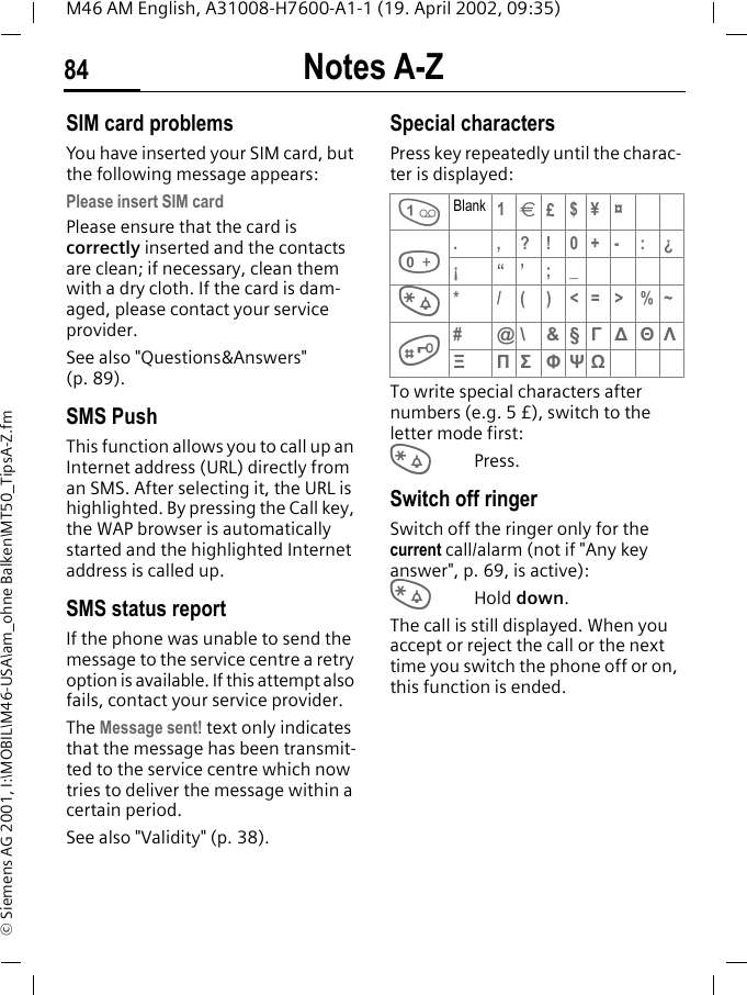 Notes A-Z84M46 AM English, A31008-H7600-A1-1 (19. April 2002, 09:35)&copy; Siemens AG 2001, I:\MOBIL\M46-USA\am_ohne Balken\MT50_TipsA-Z.fmSIM card problemsYou have inserted your SIM card, but the following message appears:Please insert SIM cardPlease ensure that the card is correctly inserted and the contacts are clean; if necessary, clean them with a dry cloth. If the card is dam-aged, please contact your service provider. See also "Questions&amp;Answers" (p. 89).SMS Push This function allows you to call up an Internet address (URL) directly from an SMS. After selecting it, the URL is highlighted. By pressing the Call key, the WAP browser is automatically started and the highlighted Internet address is called up. SMS status reportIf the phone was unable to send the message to the service centre a retry option is available. If this attempt also fails, contact your service provider.The Message sent! text only indicates that the message has been transmit-ted to the service centre which now tries to deliver the message within a certain period.See also "Validity" (p. 38).Special charactersPress key repeatedly until the charac-ter is displayed:To write special characters after numbers (e.g. 5 &pound;), switch to the letter mode first:*Press.Switch off ringerSwitch off the ringer only for the current call/alarm (not if "Any key answer", p. 69, is active):*Hold down.The call is still displayed. When you accept or reject the call or the next time you switch the phone off or on, this function is ended. 1Blank 1&euro;&pound;$&yen; &curren;0.,?!0+-:&iquest;&iexcl;&ldquo;&rsquo;;_**/()<=>%~##@\ &amp; &sect; &Gamma;∆&Theta;&Lambda;&Xi;&Pi;&Sigma;&Phi;&Psi;Ω