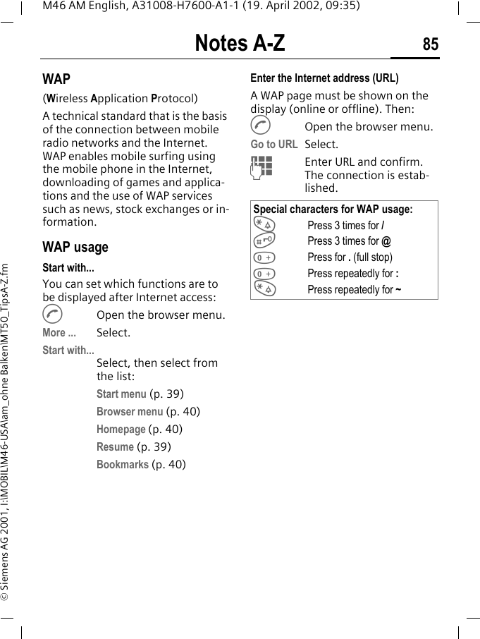 Notes A-Z 85M46 AM English, A31008-H7600-A1-1 (19. April 2002, 09:35)&copy; Siemens AG 2001, I:\MOBIL\M46-USA\am_ohne Balken\MT50_TipsA-Z.fmWAP(Wireless Application Protocol) A technical standard that is the basis of the connection between mobile radio networks and the Internet. WAP enables mobile surfing using the mobile phone in the Internet, downloading of games and applica-tions and the use of WAP services such as news, stock exchanges or in-formation. WAP usage Start with...You can set which functions are to be displayed after Internet access:AOpen the browser menu.More ... Select.Start with...Select, then select from the list:Start menu (p. 39)Browser menu (p. 40)Homepage (p. 40)Resume (p. 39)Bookmarks (p. 40)Enter the Internet address (URL)A WAP page must be shown on the display (online or offline). Then:AOpen the browser menu.Go to URL  Select.JEnter URL and confirm. The connection is estab-lished.Special characters for WAP usage:*Press 3 times for /#Press 3 times for @0Press for . (full stop)0Press repeatedly for :*Press repeatedly for ~