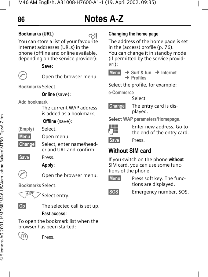 Notes A-Z86M46 AM English, A31008-H7600-A1-1 (19. April 2002, 09:35)&copy; Siemens AG 2001, I:\MOBIL\M46-USA\am_ohne Balken\MT50_TipsA-Z.fmBookmarks (URL) You can store a list of your favourite Internet addresses (URLs) in the phone (offline and online available, depending on the service provider):Save:AOpen the browser menu.BookmarksSelect.Online (save):Add bookmark The current WAP address is added as a bookmark. Offline (save):(Empty) Select.&sect;Menu&sect; Open menu.&sect;Change&sect; Select, enter name/head-er and URL and confirm.&sect;Save&sect; Press.Apply:AOpen the browser menu.BookmarksSelect.MNSelect entry.&sect;Go&sect; The selected call is set up.Fast access:To open the bookmark list when the browser has been started:TPress.Changing the home pageThe address of the home page is set in the (access) profile (p. 76). You can change it in standby mode (if permitted by the service provid-er!):&sect;Menu&sect; &cent; Surf &amp; fun &cent; Internet &cent; ProfilesSelect the profile, for example:e-CommerceSelect.&sect;Change&sect; The entry card is dis-played.Select WAP parameters/Homepage.JEnter new address. Go to the end of the entry card.&sect;Save&sect; Press.Without SIM cardIf you switch on the phone without SIM card, you can use some func-tions of the phone.&sect;Menu&sect; Press soft key. The func-tions are displayed.&sect;SOS&sect; Emergency number, SOS.~