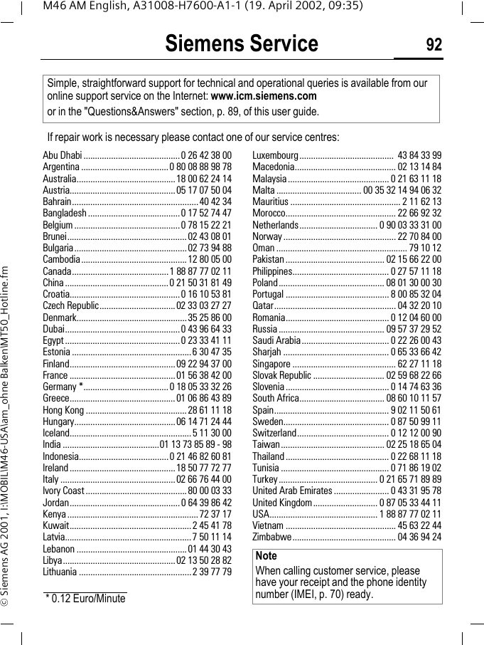 Siemens Service 92M46 AM English, A31008-H7600-A1-1 (19. April 2002, 09:35)&copy; Siemens AG 2001, I:\MOBIL\M46-USA\am_ohne Balken\MT50_Hotline.fmSiemens ServiceAbu Dhabi ..........................................0 26 42 38 00Argentina ......................................0 80 08 88 98 78Australia...........................................18 00 62 24 14Austria..............................................05 17 07 50 04Bahrain.......................................................40 42 34Bangladesh ........................................0 17 52 74 47Belgium ..............................................0 78 15 22 21Brunei....................................................02 43 08 01Bulgaria.................................................02 73 94 88Cambodia..............................................12 80 05 00Canada..........................................1 88 87 77 02 11China.............................................0 21 50 31 81 49Croatia................................................0 16 10 53 81Czech Republic.................................02 33 03 27 27Denmark................................................35 25 86 00Dubai..................................................0 43 96 64 33Egypt ..................................................0 23 33 41 11Estonia ....................................................6 30 47 35Finland..............................................09 22 94 37 00France ..............................................01 56 38 42 00Germany *.....................................0 18 05 33 32 26Greece..............................................01 06 86 43 89Hong Kong ............................................28 61 11 18Hungary............................................06 14 71 24 44Iceland.....................................................5 11 30 00India ..........................................01 13 73 85 89 - 98Indonesia.......................................0 21 46 82 60 81Ireland ..............................................18 50 77 72 77Italy ..................................................02 66 76 44 00Ivory Coast ............................................80 00 03 33Jordan................................................0 64 39 86 42Kenya .........................................................72 37 17Kuwait.....................................................2 45 41 78Latvia.......................................................7 50 11 14Lebanon ................................................01 44 30 43Libya.................................................02 13 50 28 82Lithuania .................................................2 39 77 79Luxembourg.........................................  43 84 33 99Macedonia............................................ 02 13 14 84Malaysia............................................ 0 21 63 11 18Malta ..................................... 00 35 32 14 94 06 32Mauritius ................................................ 2 11 62 13Morocco................................................ 22 66 92 32Netherlands.................................. 0 90 03 33 31 00Norway ................................................. 22 70 84 00Oman ......................................................... 79 10 12Pakistan ........................................... 02 15 66 22 00Philippines.......................................... 0 27 57 11 18Poland.............................................. 08 01 30 00 30Portugal ............................................. 8 00 85 32 04Qatar..................................................... 04 32 20 10Romania............................................. 0 12 04 60 00Russia .............................................. 09 57 37 29 52Saudi Arabia...................................... 0 22 26 00 43Sharjah .............................................. 0 65 33 66 42Singapore ............................................. 62 27 11 18Slovak Republic ............................... 02 59 68 22 66Slovenia ............................................. 0 14 74 63 36South Africa..................................... 08 60 10 11 57Spain.................................................. 9 02 11 50 61Sweden.............................................. 0 87 50 99 11Switzerland........................................ 0 12 12 00 90Taiwan............................................. 02 25 18 65 04Thailand............................................. 0 22 68 11 18Tunisia ............................................... 0 71 86 19 02Turkey........................................... 0 21 65 71 89 89United Arab Emirates ........................ 0 43 31 95 78United Kingdom............................ 0 87 05 33 44 11USA............................................... 1 88 87 77 02 11Vietnam ................................................ 45 63 22 44Zimbabwe............................................. 04 36 94 24Simple, straightforward support for technical and operational queries is available from our online support service on the Internet: www.icm.siemens.comor in the "Questions&amp;Answers" section, p. 89, of this user guide.If repair work is necessary please contact one of our service centres:* 0.12 Euro/MinuteNoteWhen calling customer service, please have your receipt and the phone identity number (IMEI, p. 70) ready.