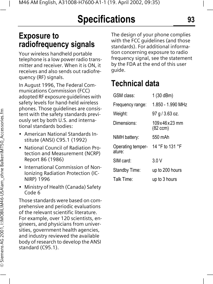 Specifications 93M46 AM English, A31008-H7600-A1-1 (19. April 2002, 09:35)&copy; Siemens AG 2001, I:\MOBIL\M46-USA\am_ohne Balken\MT50_Accessories.fmSpecifica-tions Exposure to radiofrequency signalsYour wireless handheld portable telephone is a low power radio trans-mitter and receiver. When it is ON, it receives and also sends out radiofre-quency (RF) signals.In August 1996, The Federal Com-munications Commission (FCC) adopted RF exposure guidelines with safety levels for hand-held wireless phones. Those guidelines are consis-tent with the safety standards previ-ously set by both U.S. and interna-tional standards bodies:&bull; American National Standards In-stitute (ANSI) C95.1 (1992)&bull; National Council of Radiation Pro-tection and Measurement (NCRP) Report 86 (1986)&bull; International Commission of Non-Ionizing Radiation Protection (IC-NIRP) 1996&bull; Ministry of Health (Canada) Safety Code 6Those standards were based on com-prehensive and periodic evaluations of the relevant scientific literature. For example, over 120 scientists, en-gineers, and physicians from univer-sities, government health agencies, and industry reviewed the available body of research to develop the ANSI standard (C95.1).The design of your phone complies with the FCC guidelines (and those standards). For additional informa-tion concerning exposure to radio frequency signal, see the statement by the FDA at the end of this user guide.Technical data GSM class: 1 (30 dBm)Frequency range: 1.850 - 1.990 MHzWeight: 97 g / 3.63 oz.Dimensions: 109x46x23 mm (82 ccm)NiMH battery: 550 mAhOperating temper-ature:14 &deg;F to 131 &deg;FSIM card: 3.0 VStandby Time: up to 200 hoursTalk Time: up to 3 hours
