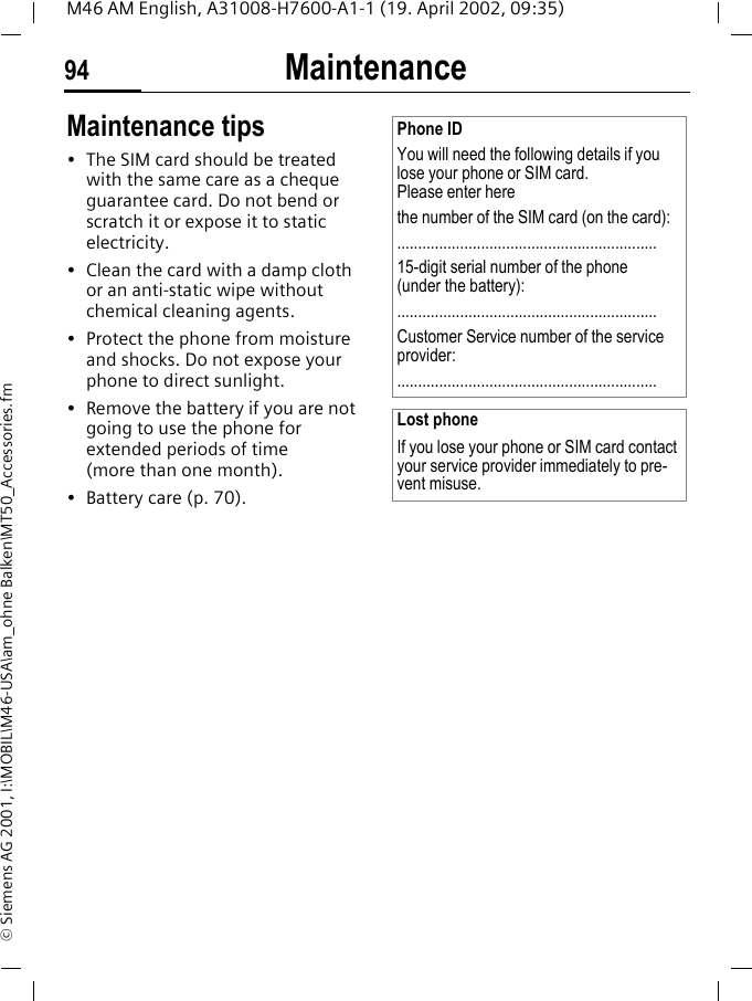 Maintenance94M46 AM English, A31008-H7600-A1-1 (19. April 2002, 09:35)&copy; Siemens AG 2001, I:\MOBIL\M46-USA\am_ohne Balken\MT50_Accessories.fmMaintenance Maintenance tips&bull; The SIM card should be treated with the same care as a cheque guarantee card. Do not bend or scratch it or expose it to static electricity.&bull; Clean the card with a damp cloth or an anti-static wipe without chemical cleaning agents.&bull; Protect the phone from moisture and shocks. Do not expose your phone to direct sunlight.&bull; Remove the battery if you are not going to use the phone for extended periods of time (more than one month).&bull; Battery care (p. 70).Phone IDYou will need the following details if you lose your phone or SIM card. Please enter here the number of the SIM card (on the card):..............................................................15-digit serial number of the phone (under the battery):..............................................................Customer Service number of the service provider:..............................................................Lost phoneIf you lose your phone or SIM card contact your service provider immediately to pre-vent misuse.