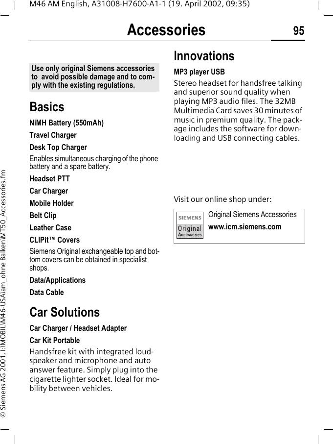 Accessories 95M46 AM English, A31008-H7600-A1-1 (19. April 2002, 09:35)&copy; Siemens AG 2001, I:\MOBIL\M46-USA\am_ohne Balken\MT50_Accessories.fmAccessoriesBasicsNiMH Battery (550mAh)Travel ChargerDesk Top ChargerEnables simultaneous charging of the phone battery and a spare battery.Headset PTTCar ChargerMobile HolderBelt ClipLeather CaseCLIPit&trade; CoversSiemens Original exchangeable top and bot-tom covers can be obtained in specialist shops. Data/ApplicationsData CableCar SolutionsCar Charger / Headset AdapterCar Kit PortableHandsfree kit with integrated loud-speaker and microphone and auto answer feature. Simply plug into the cigarette lighter socket. Ideal for mo-bility between vehicles.InnovationsMP3 player USBStereo headset for handsfree talking and superior sound quality when playing MP3 audio files. The 32MB Multimedia Card saves 30 minutes of music in premium quality. The pack-age includes the software for down-loading and USB connecting cables.Visit our online shop under:Use only original Siemens accessories to  avoid possible damage and to com-ply with the existing regulations.Original Siemens Accessorieswww.icm.siemens.com