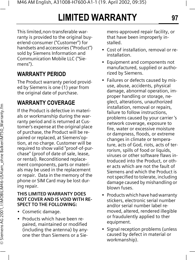 LIMITED WARRANTY 97M46 AM English, A31008-H7600-A1-1 (19. April 2002, 09:35)&copy; Siemens AG 2001, I:\MOBIL\M46-USA\am_ohne Balken\MT50_Warranty.fmLIMITED WARRANTYThis limited,non-transferable war-ranty is provided to the original buy-er/end-consumer ("Customer") for handsets and accessories ("Product") sold by Siemens Information and Communication Mobile LLC ("Sie-mens").WARRANTY PERIODThe Product warranty period provid-ed by Siemens is one (1) year from the original date of purchase.WARRANTY COVERAGEIf the Product is defective in materi-als or workmanship during the war-ranty period and is returned at Cus-tomer's expense at the original place of purchase, the Product will be re-paired or replaced, at Siemens'op-tion, at no charge. Customer will be required to show valid "proof-of-pur-chase" (proof of date of sale, lease, or rental). Reconditioned replace-ment components, parts or materi-als may be used in the replacement or repair.  Data in the memory of the phone or SIM Card may be lost dur-ing repair.THIS LIMITED WARRANTY DOES NOT COVER AND IS VOID WITH RE-SPECT TO THE FOLLOWING:&bull; Cosmetic damage.&bull; Products which have been re-paired, maintained or modified (including the antenna) by any-one ther than Siemens or a Sie-mens-approved repair facility, or that have been improperly in-stalled.&bull; Cost of installation, removal or re-installation.&bull; Equipment and components not manufactured, supplied or autho-rized by Siemens.&bull; Failures or defects caused by mis-use, abuse, accidents, physical damage, abnormal operation, im-proper handling or storage, ne-glect, alterations, unauthorized installation, removal or repairs, failure to follow instructions, problems caused by your carrier &rsquo;s network coverage, exposure to fire, water or excessive moisture or dampness, floods, or extreme changes in climate or tempera-ture, acts of God, riots, acts of ter-rorism, spills of food or liquids, viruses or other software flaws in-troduced into the Product, or oth-er acts which are not the fault of Siemens and which the Product is not specified to tolerate, including damage caused by mishandling or blown fuses.&bull; Products which have had warranty stickers, electronic serial number and/or serial number label re-moved, altered, rendered illegible or fraudulently applied to ther equipment.&bull; Signal reception problems (unless caused by defect in material or workmanship). 