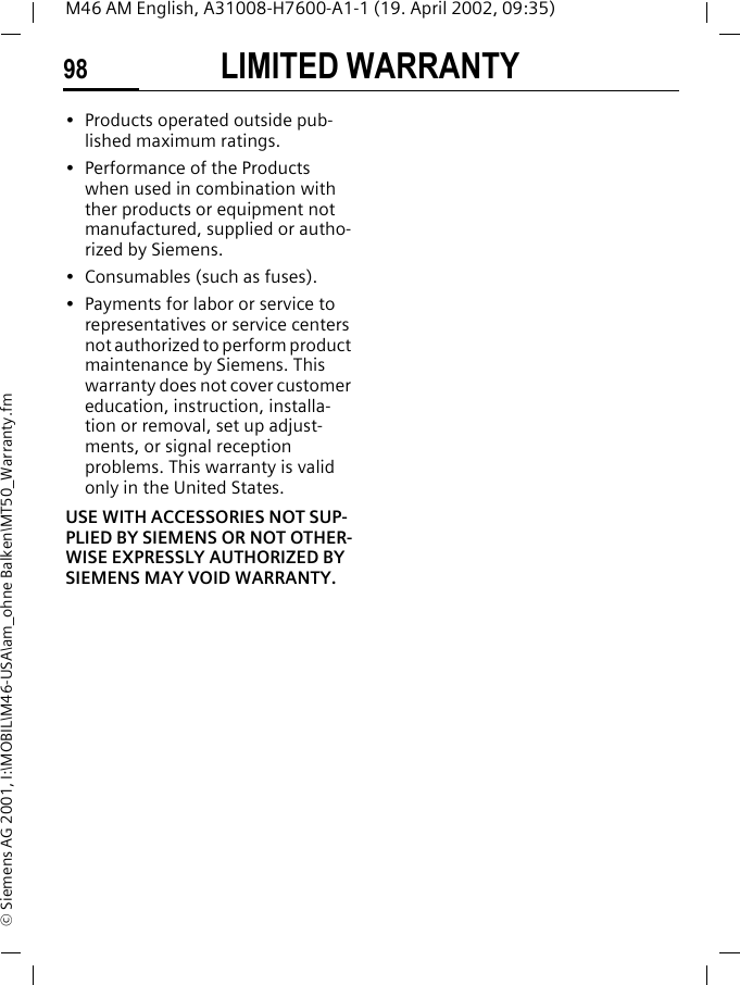 LIMITED WARRANTY98M46 AM English, A31008-H7600-A1-1 (19. April 2002, 09:35)&copy; Siemens AG 2001, I:\MOBIL\M46-USA\am_ohne Balken\MT50_Warranty.fm&bull; Products operated outside pub-lished maximum ratings.&bull; Performance of the Products when used in combination with ther products or equipment not manufactured, supplied or autho-rized by Siemens.&bull; Consumables (such as fuses).&bull; Payments for labor or service to representatives or service centers not authorized to perform product maintenance by Siemens. This warranty does not cover customer education, instruction, installa-tion or removal, set up adjust-ments, or signal reception problems. This warranty is valid only in the United States.USE WITH ACCESSORIES NOT SUP-PLIED BY SIEMENS OR NOT OTHER-WISE EXPRESSLY AUTHORIZED BY SIEMENS MAY VOID WARRANTY.