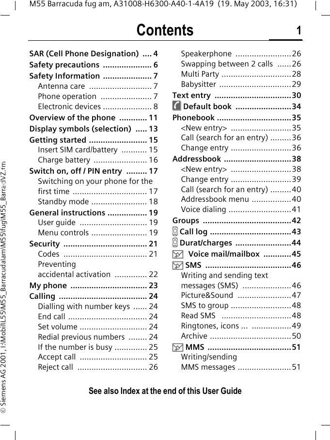 Contents 1See also Index at the end of this User GuideM55 Barracuda fug am, A31008-H6300-A40-1-4A19  (19. May 2003, 16:31)&copy; Siemens AG 2001, I:\Mobil\L55\M55_Barracuda\am\M55\fug\M55_BarracIVZ.fmSAR (Cell Phone Designation)  .... 4Safety precautions  ..................... 6Safety Information ..................... 7Antenna care  ........................... 7Phone operation  ...................... 7Electronic devices ..................... 8Overview of the phone  ............ 11Display symbols (selection)  ..... 13Getting started ......................... 15Insert SIM card/battery  ........... 15Charge battery  ....................... 16Switch on, off / PIN entry  ......... 17Switching on your phone for the first time ................................ 17Standby mode ........................ 18General instructions ................. 19User guide  ............................. 19Menu controls ........................ 19Security .................................... 21Codes .................................... 21Preventing accidental activation  .............. 22My phone  ................................. 23Calling ...................................... 24Dialling with number keys  ...... 24End call .................................. 24Set volume ............................. 24Redial previous numbers  ........ 24If the number is busy .............. 25Accept call  ............................. 25Reject call  .............................. 26Speakerphone ........................26Swapping between 2 calls  ......26Multi Party ..............................28Babysitter ...............................29Text entry  .................................30&egrave; Default book  ........................34Phonebook ................................35<New entry>  ..........................35Call (search for an entry) .........36Change entry ..........................36Addressbook .............................38<New entry>  ..........................38Change entry ..........................39Call (search for an entry) .........40Addressbook menu .................40Voice dialing ...........................41Groups ......................................42Z Call log ...................................43Z Durat/charges  ........................44] Voice mail/mailbox  ............45] SMS  .....................................46Writing and sending text messages (SMS)  .....................46Picture&amp;Sound  .......................47SMS to group ..........................48Read SMS   ..............................48Ringtones, icons ...  .................49Archive ...................................50] MMS  ....................................51Writing/sending MMS messages .......................51ContentsSee also In-dex at the end of this User Guide