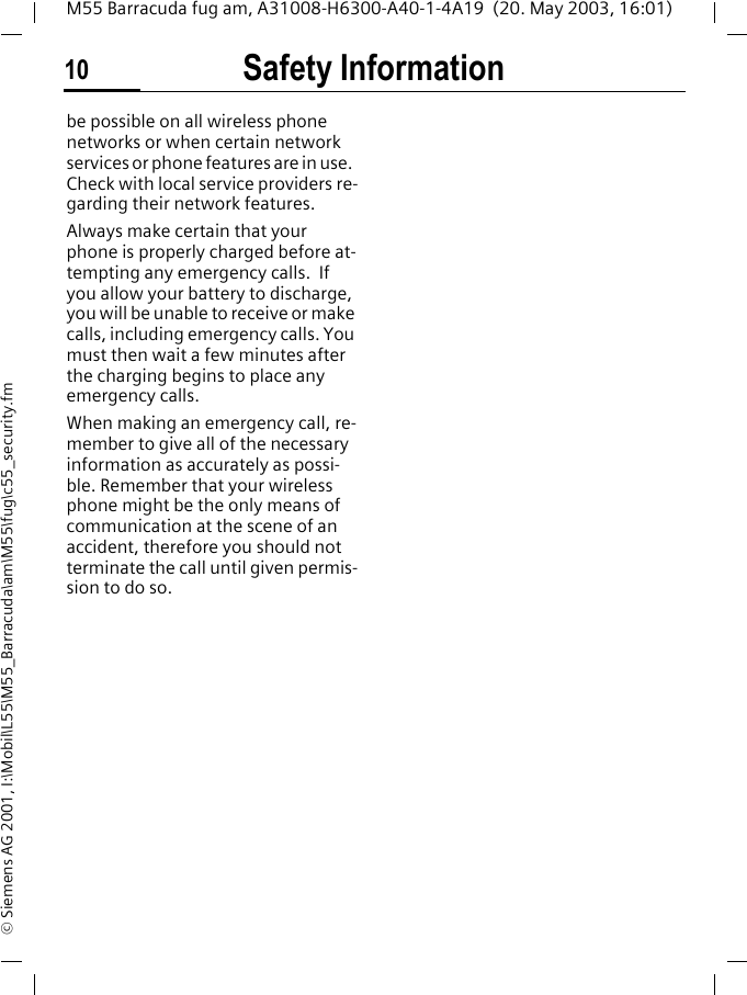 Safety Information10M55 Barracuda fug am, A31008-H6300-A40-1-4A19  (20. May 2003, 16:01)&copy; Siemens AG 2001, I:\Mobil\L55\M55_Barracuda\am\M55\fug\c55_security.fmbe possible on all wireless phone networks or when certain network services or phone features are in use.  Check with local service providers re-garding their network features. Always make certain that your phone is properly charged before at-tempting any emergency calls.  If you allow your battery to discharge, you will be unable to receive or make calls, including emergency calls. You must then wait a few minutes after the charging begins to place any emergency calls.When making an emergency call, re-member to give all of the necessary information as accurately as possi-ble. Remember that your wireless phone might be the only means of communication at the scene of an accident, therefore you should not terminate the call until given permis-sion to do so.