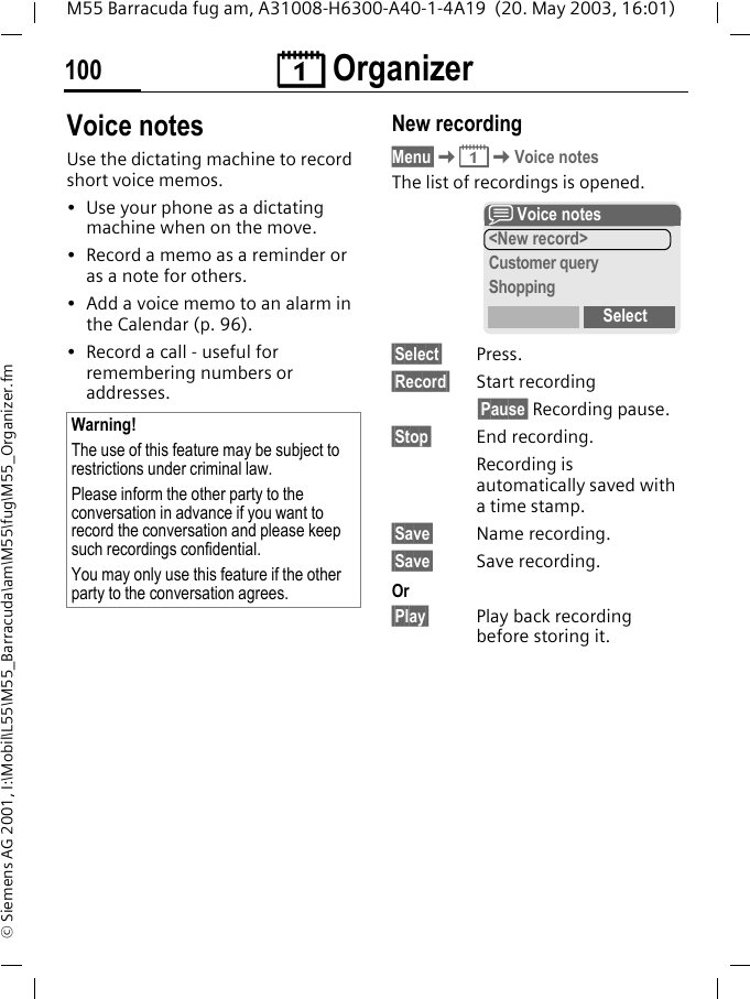 &ccedil; Organizer100M55 Barracuda fug am, A31008-H6300-A40-1-4A19  (20. May 2003, 16:01)&copy; Siemens AG 2001, I:\Mobil\L55\M55_Barracuda\am\M55\fug\M55_Organizer.fmVoice notesUse the dictating machine to record short voice memos. &bull; Use your phone as a dictating machine when on the move.&bull; Record a memo as a reminder or as a note for others.&bull; Add a voice memo to an alarm in the Calendar (p. 96).&bull; Record a call - useful for remembering numbers or addresses.New recordingMenu&sect;K&ccedil;KVoice notesThe list of recordings is opened.&sect;Select&sect; Press.&sect;Record&sect; Start recording&sect;Pause&sect; Recording pause.&sect;Stop&sect; End recording.Recording is automatically saved with a time stamp.&sect;Save&sect; Name recording.&sect;Save&sect; Save recording.Or&sect;Play&sect; Play back recording before storing it.Warning!The use of this feature may be subject to restrictions under criminal law. Please inform the other party to the conversation in advance if you want to record the conversation and please keep such recordings confidential. You may only use this feature if the other party to the conversation agrees.x Voice notes<New record>Customer queryShoppingSelect