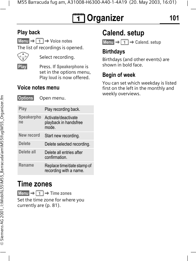 &ccedil; Organizer 101M55 Barracuda fug am, A31008-H6300-A40-1-4A19  (20. May 2003, 16:01)&copy; Siemens AG 2001, I:\Mobil\L55\M55_Barracuda\am\M55\fug\M55_Organizer.fmPlay back&sect;Menu&sect;K&ccedil;KVoice notesThe list of recordings is opened.GSelect recording.&sect;Play&sect; Press. If Speakerphone is set in the options menu, Play loud is now offered.Voice notes menu&sect;Options&sect; Open menu.Time zones&sect;Menu&sect;K&ccedil;KTime zonesSet the time zone for where you currently are (p. 81).Calend. setup&sect;Menu&sect;K&ccedil;KCalend. setupBirthdays Birthdays (and other events) are shown in bold face.Begin of weekYou can set which weekday is listed first on the left in the monthly and weekly overviews.Play Play recording back.Speakerphone Activate/deactivate playback in handsfree mode.New record Start new recording.Delete Delete selected recording.Delete all Delete all entries after confirmation.Rename Replace time/date stamp of recording with a name.