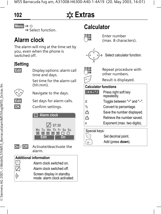 [ Extras102M55 Barracuda fug am, A31008-H6300-A40-1-4A19  (20. May 2003, 16:01)&copy; Siemens AG 2001, I:\Mobil\L55\M55_Barracuda\am\M55\fug\M55_Extras.fm[ Extras &sect;Menu&sect;K[KSelect function.Alarm clockThe alarm will ring at the time set by you, even when the phone is switched off. &sect;Setting&sect;Edit&sect; Display options: alarm call time and days.Set time for the alarm call (hh:mm).HNavigate to the days.&sect;Edit&sect; Set days for alarm calls.&sect;OK&sect; Confirm settings.On&sect; / &sect;Off&sect; Activate/deactivate the alarm.CalculatorJEnter number (max. 8 characters). JRepeat procedure with other numbers.Result is displayed.  Additional informationyAlarm clock switched on. zAlarm clock switched off.&Ouml;Screen display in standby mode: alarm clock activated.yAlarm clockz 07:30Mo Tu We Th Fr Sa SuEdit OnSelect calculator function.Calculator functions&sect;. = + - * / &sect; Press right soft key repeatedly.&plusmn;  Toggle between "+" and "&ndash;".%Convert to percentage.&Iuml;Save the number displayed.&ETH;Retrieve the number saved.eExponent (max. two digits).Special keys:*Set decimal point.0Add (press down).