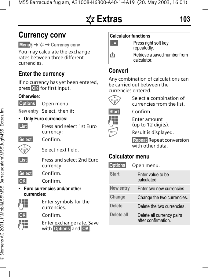 [ Extras 103M55 Barracuda fug am, A31008-H6300-A40-1-4A19  (20. May 2003, 16:01)&copy; Siemens AG 2001, I:\Mobil\L55\M55_Barracuda\am\M55\fug\M55_Extras.fmCurrency conv&sect;Menu&sect;K[KCurrency convYou may calculate the exchange rates between three different currencies.Enter the currencyIf no currency has yet been entered, press &sect;OK&sect; for first input.Otherwise:&sect;Options&sect; Open menuNew entry Select, then if:&bull; Only Euro currencies:&sect;List&sect; Press and select 1st Euro currency:&sect;Select&sect;&sect; Confirm.FSelect next field.&sect;List&sect; Press and select 2nd Euro currency.&sect;Select&sect; Confirm.&sect;OK&sect; Confirm.&bull; Euro currencies and/or other currencies: JEnter symbols for the currencies.&sect;OK&sect; Confirm.JEnter exchange rate. Save with &sect;Options&sect; and &sect;OK&sect;.ConvertAny combination of calculations can be carried out between the currencies entered.GSelect a combination of currencies from the list.&sect;Start&sect; Confirm.JEnter amount (up to 12 digits).Result is displayed.&sect;Repeat&sect; Repeat conversion with other data.Calculator menu&sect;Options&sect; Open menu. Calculator functions&sect;&sect;. =&sect;&sect; Press right soft key repeatedly.&ETH;Retrieve a saved number from calculator.Start Enter value to be calculated.New entry Enter two new currencies.Change Change the two currencies.Delete Delete the two currencies.Delete all Delete all currency pairs after confirmation.