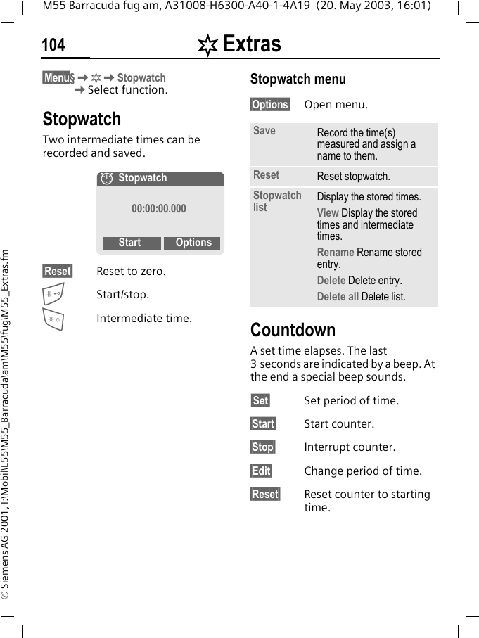 [ Extras104M55 Barracuda fug am, A31008-H6300-A40-1-4A19  (20. May 2003, 16:01)&copy; Siemens AG 2001, I:\Mobil\L55\M55_Barracuda\am\M55\fug\M55_Extras.fm&sect;Menu&sect;K[KStopwatchKSelect function.StopwatchTwo intermediate times can be recorded and saved.&sect;Reset&sect; Reset to zero.Start/stop.*Intermediate time.Stopwatch menu&sect;Options&sect; Open menu.Countdown A set time elapses. The last 3 seconds are indicated by a beep. At the end a special beep sounds.&sect;Set&sect; Set period of time.&sect;Start&sect; Start counter.&sect;Stop&sect; Interrupt counter.&sect;Edit&sect; Change period of time.&sect;Reset&sect; Reset counter to starting time.&aelig;Stopwatch00:00:00.000Start OptionsSave Record the time(s) measured and assign a name to them.Reset Reset stopwatch.Stopwatch list Display the stored times.View Display the stored times and intermediate times.Rename Rename stored entry.Delete Delete entry.Delete all Delete list.