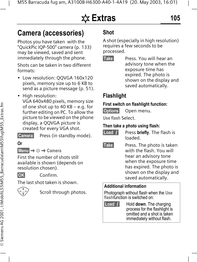 [ Extras 105M55 Barracuda fug am, A31008-H6300-A40-1-4A19  (20. May 2003, 16:01)&copy; Siemens AG 2001, I:\Mobil\L55\M55_Barracuda\am\M55\fug\M55_Extras.fmCamera (accessories)Photos you have taken  with the "QuickPic IQP-500" camera (p. 133) may be viewed, saved and sent immediately through the phone. Shots can be taken in two different formats:&bull; Low resolution: QQVGA 160x120 pixels, memory size up to 6 KB to send as a picture message (p. 51).&bull; High resolution: VGA 640x480 pixels, memory size of one shot up to 40 KB &ndash; e.g. for further editing on PC. To allow the picture to be viewed on the phone display, a QQVGA picture is created for every VGA shot.&sect;Camera  Press (in standby mode).Or&sect;Menu&sect;K[KCameraFirst the number of shots still available is shown (depends on resolution chosen).&sect;OK&sect; Confirm. The last shot taken is shown. GScroll through photos.ShotA shot (especially in high resolution) requires a few seconds to be processed.&sect;Take  Press. You will hear an advisory tone when the exposure time has expired. The photo is shown on the display and saved automatically.FlashlightFirst switch on flashlight function:&sect;Options&sect; Open menu.Use flash Select.Then take a photo using flash:&sect;Load 7Press briefly. The flash is loaded.&sect;Take  Press. The photo is taken with the flash. You will hear an advisory tone when the exposure time has expired. The photo is shown on the display and saved automatically.Additional informationPhotograph without flash when the Use flashfunction is switched on:&sect;Load 7Hold down. The charging process for the flashlight is omitted and a shot is taken immediately without flash.