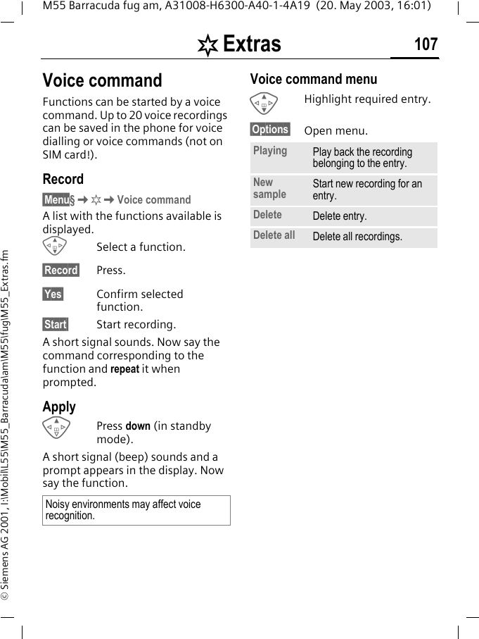 [ Extras 107M55 Barracuda fug am, A31008-H6300-A40-1-4A19  (20. May 2003, 16:01)&copy; Siemens AG 2001, I:\Mobil\L55\M55_Barracuda\am\M55\fug\M55_Extras.fmVoice commandFunctions can be started by a voice command. Up to 20 voice recordings can be saved in the phone for voice dialling or voice commands (not on SIM card!).Record&sect;Menu&sect;K[KVoice commandA list with the functions available is displayed.GSelect a function.&sect;Record&sect; Press.&sect;Yes&sect; Confirm selected function.&sect;Start&sect; Start recording.A short signal sounds. Now say the command corresponding to the function and repeat it when prompted.ApplyE Press down (in standby mode).A short signal (beep) sounds and a prompt appears in the display. Now say the function. Voice command menuGHighlight required entry.&sect;Options&sect; Open menu.Noisy environments may affect voice recognition.Playing Play back the recording belonging to the entry.New sample Start new recording for an entry.Delete Delete entry.Delete all Delete all recordings.
