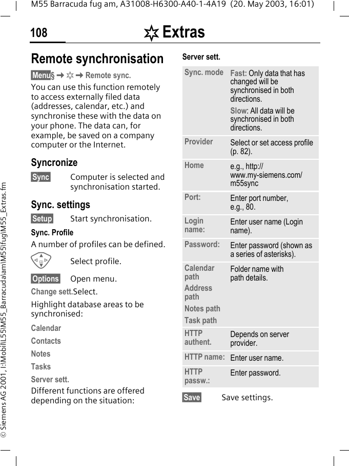 [ Extras108M55 Barracuda fug am, A31008-H6300-A40-1-4A19  (20. May 2003, 16:01)&copy; Siemens AG 2001, I:\Mobil\L55\M55_Barracuda\am\M55\fug\M55_Extras.fmRemote synchronisation&sect;Menu&sect;K[KRemote sync.You can use this function remotely to access externally filed data (addresses, calendar, etc.) and synchronise these with the data on your phone. The data can, for example, be saved on a company computer or the Internet.Syncronize&sect;Sync&sect; Computer is selected and synchronisation started.Sync. settings&sect;Setup&sect; Start synchronisation.Sync. ProfileA number of profiles can be defined. GSelect profile.&sect;Options&sect; Open menu.Change sett.Select.Highlight database areas to be synchronised:CalendarContactsNotesTasksServer sett.Different functions are offered depending on the situation:Server sett.&sect;Save&sect; Save settings.Sync. mode Fast: Only data that has changed will be synchronised in both directions.Slow: All data will be synchronised in both directions.Provider Select or set access profile (p. 82).Home e.g., http://www.my-siemens.com/m55syncPort: Enter port number,e.g., 80.Login name: Enter user name (Login name).Password: Enter password (shown as a series of asterisks).Calendar pathAddress pathNotes pathTask pathFolder name withpath details.HTTP authent. Depends on server provider.HTTP name: Enter user name.HTTP passw.: Enter password.