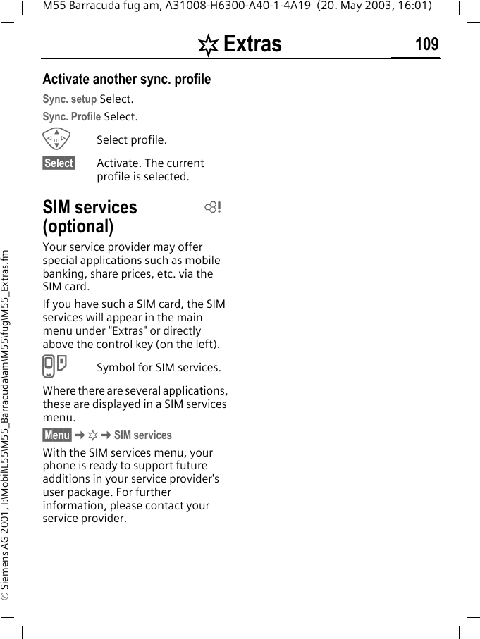 [ Extras 109M55 Barracuda fug am, A31008-H6300-A40-1-4A19  (20. May 2003, 16:01)&copy; Siemens AG 2001, I:\Mobil\L55\M55_Barracuda\am\M55\fug\M55_Extras.fmActivate another sync. profileSync. setup Select.Sync. Profile Select.GSelect profile.&sect;Select&sect; Activate. The current profile is selected.SIM services (optional)Your service provider may offer special applications such as mobile banking, share prices, etc. via the SIM card.If you have such a SIM card, the SIM services will appear in the main menu under "Extras" or directly above the control key (on the left).}Symbol for SIM services.Where there are several applications, these are displayed in a SIM services menu.&sect;Menu&sect;K[KSIM servicesWith the SIM services menu, your phone is ready to support future additions in your service provider's user package. For further information, please contact your service provider.L