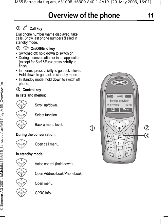 Overview of the phone 11M55 Barracuda fug am, A31008-H6300-A40-1-4A19  (20. May 2003, 16:01)&copy; Siemens AG 2001, I:\Mobil\L55\M55_Barracuda\am\M55\fug\M55_Overview.fmOverview of the phone ACall keyDial phone number /name displayed, take calls. Show last phone numbers dialled in standby mode. BOn/Off/End key&bull; Switched off: hold down to switch on.&bull; During a conversation or in an application (except for Surf &amp;Fun): press briefly to finish. &bull; In menus: press briefly to go back a level.Hold down to go back to standby mode.&bull; In standby mode: hold down to switch off phone.Control keyIn lists and menus:GScroll up/down.DSelect function.CBack a menu level.During the conversation:DOpen call menu.In standby mode:EVoice control (hold down).FOpen Addressbook/Phonebook.DOpen menu.CGPRS info._&ordf;gService provider05.07.2003  12:30dMenu