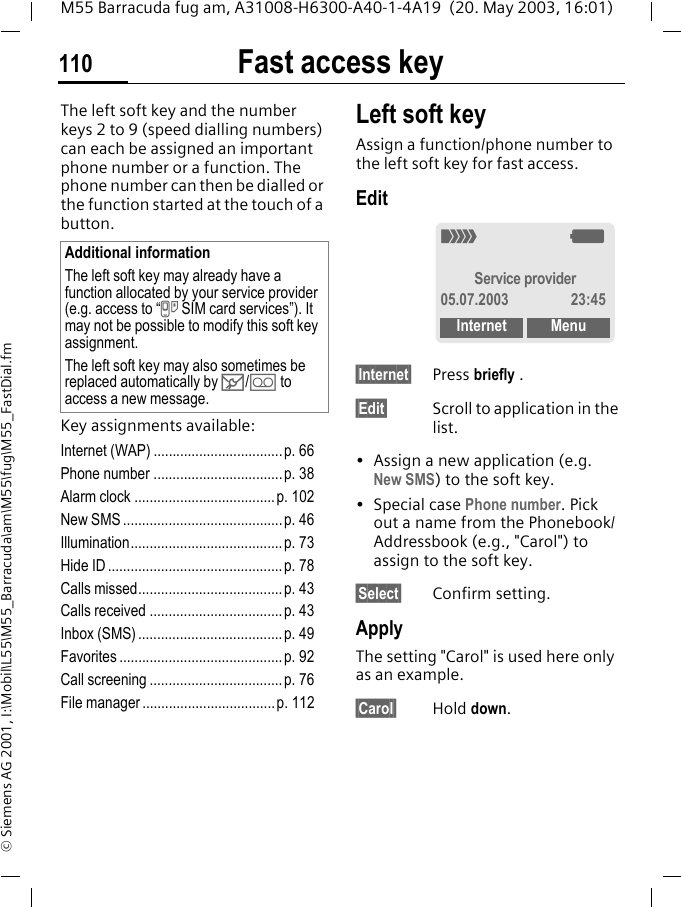 Fast access key110M55 Barracuda fug am, A31008-H6300-A40-1-4A19  (20. May 2003, 16:01)&copy; Siemens AG 2001, I:\Mobil\L55\M55_Barracuda\am\M55\fug\M55_FastDial.fmFast access keyThe left soft key and the number keys 2 to 9 (speed dialling numbers) can each be assigned an important phone number or a function. The phone number can then be dialled or the function started at the touch of a button.Key assignments available:Internet (WAP) ..................................p. 66Phone number ..................................p. 38Alarm clock .....................................p. 102New SMS ..........................................p. 46Illumination........................................p. 73Hide ID ..............................................p. 78Calls missed......................................p. 43Calls received ...................................p. 43Inbox (SMS) ......................................p. 49Favorites ...........................................p. 92Call screening ...................................p. 76File manager...................................p. 112Left soft keyAssign a function/phone number to the left soft key for fast access.Edit&sect;Internet&sect; Press briefly .&sect;Edit&sect; Scroll to application in the list.&bull; Assign a new application (e.g. New SMS) to the soft key.&bull; Special case Phone number. Pick out a name from the Phonebook/Addressbook (e.g., "Carol") to assign to the soft key.&sect;Select&sect; Confirm setting.ApplyThe setting "Carol" is used here only as an example.&sect;Carol&sect; Hold down.Additional informationThe left soft key may already have a function allocated by your service provider (e.g. access to &ldquo;} SIM card services&rdquo;). It may not be possible to modify this soft key assignment.The left soft key may also sometimes be replaced automatically by ]/\ to access a new message._gService provider05.07.2003 23:45Internet Menu