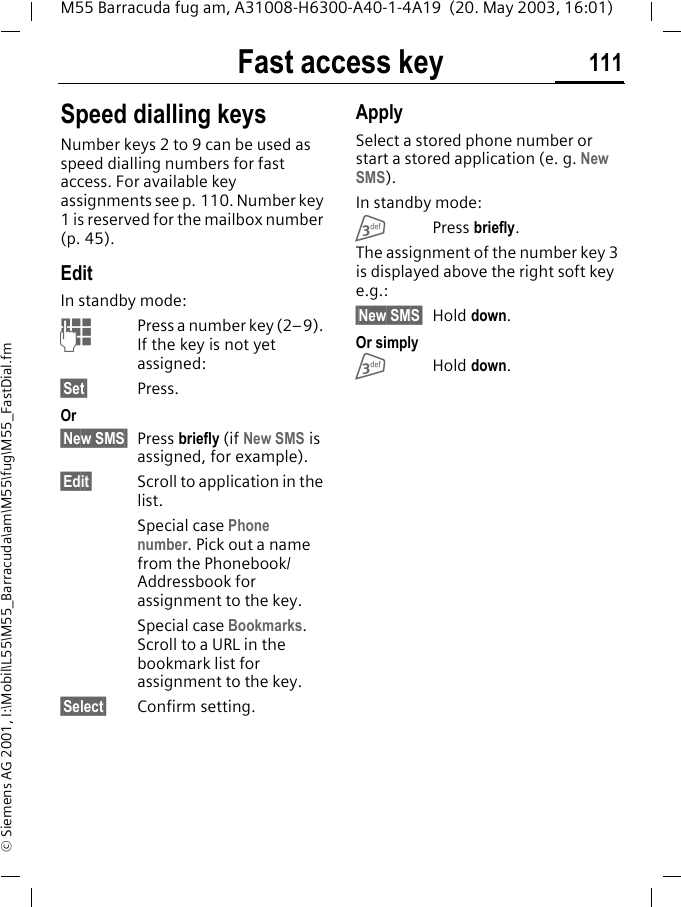 Fast access key 111M55 Barracuda fug am, A31008-H6300-A40-1-4A19  (20. May 2003, 16:01)&copy; Siemens AG 2001, I:\Mobil\L55\M55_Barracuda\am\M55\fug\M55_FastDial.fmSpeed dialling keysNumber keys 2 to 9 can be used as speed dialling numbers for fast access. For available key assignments see p. 110. Number key 1 is reserved for the mailbox number (p. 45).EditIn standby mode:JPress a number key (2&ndash;9). If the key is not yet assigned:&sect;Set&sect; Press.Or&sect;New SMS&sect; Press briefly (if New SMS is assigned, for example).&sect;Edit&sect; Scroll to application in the list.Special case Phone number. Pick out a name from the Phonebook/Addressbook for assignment to the key.Special case Bookmarks. Scroll to a URL in the bookmark list for assignment to the key.&sect;Select&sect; Confirm setting.ApplySelect a stored phone number or start a stored application (e. g. New SMS).In standby mode:3Press briefly.The assignment of the number key 3 is displayed above the right soft key e.g.:&sect;New SMS&sect; Hold down.Or simply3Hold down.