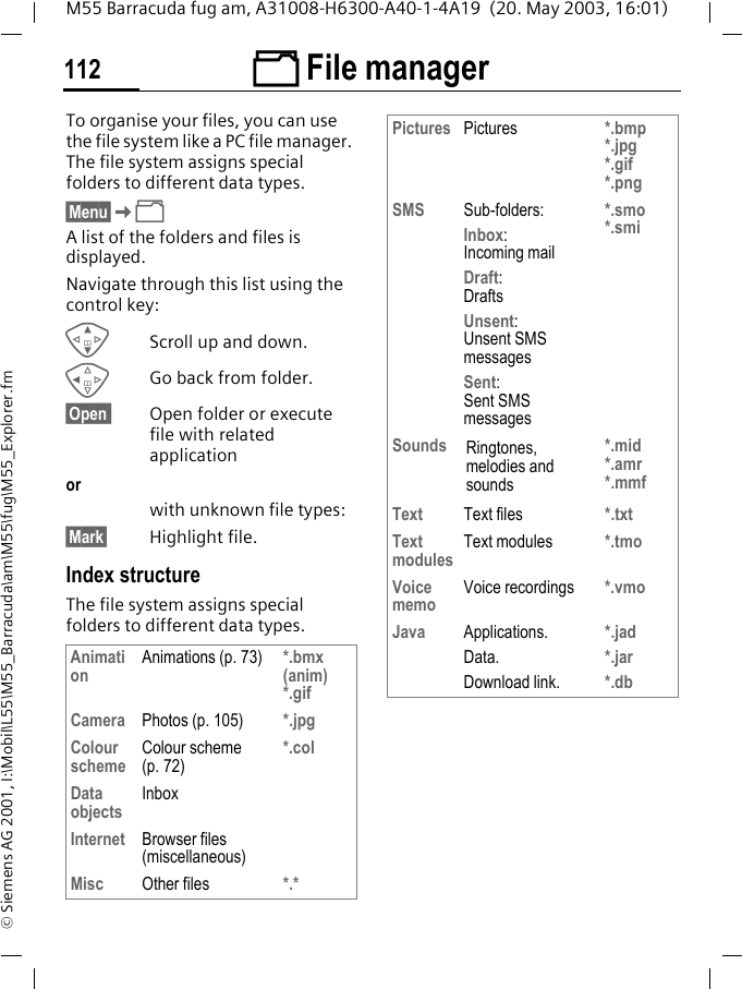 &Ntilde; File manager112M55 Barracuda fug am, A31008-H6300-A40-1-4A19  (20. May 2003, 16:01)&copy; Siemens AG 2001, I:\Mobil\L55\M55_Barracuda\am\M55\fug\M55_Explorer.fm&Ntilde; File managerTo organise your files, you can use the file system like a PC file manager. The file system assigns special folders to different data types.&sect;Menu&sect;K&Ntilde;A list of the folders and files is displayed. Navigate through this list using the control key:GScroll up and down.CGo back from folder.&sect;Open  Open folder or execute file with related application orwith unknown file types:&sect;Mark&sect; Highlight file.Index structureThe file system assigns special folders to different data types.Animation Animations (p. 73) *.bmx (anim) *.gifCamera Photos (p. 105) *.jpgColour scheme Colour scheme (p. 72)*.colData objects InboxInternet Browser files (miscellaneous)Misc Other files *.*Pictures Pictures *.bmp*.jpg*.gif*.pngSMS Sub-folders:Inbox:Incoming mailDraft:DraftsUnsent: Unsent SMS messagesSent: Sent SMS messages*.smo*.smiSounds Ringtones, melodies and sounds*.mid*.amr*.mmfText Text files *.txtText modules Text modules *.tmoVoice memo Voice recordings *.vmoJava Applications.Data.Download link.*.jad*.jar*.db