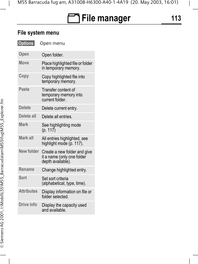 &Ntilde; File manager 113M55 Barracuda fug am, A31008-H6300-A40-1-4A19  (20. May 2003, 16:01)&copy; Siemens AG 2001, I:\Mobil\L55\M55_Barracuda\am\M55\fug\M55_Explorer.fmFile system menu&sect;Options  Open menuOpen Open folder.Move Place highlighted file or folder in temporary memory.Copy Copy highlighted file into temporary memory.Paste Transfer content of temporary memory into current folder. Delete Delete current entry.Delete all Delete all entries.Mark See highlighting mode (p. 117)Mark all All entries highlighted, see highlight mode (p. 117).New folder Create a new folder and give it a name (only one folder depth available).Rename Change highlighted entry.Sort Set sort criteria(alphabetical, type, time).Attributes Display information on file or folder selected.Drive info Display the capacity used and available.
