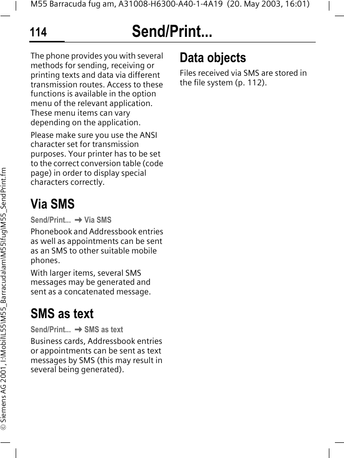 Send/Print...114M55 Barracuda fug am, A31008-H6300-A40-1-4A19  (20. May 2003, 16:01)&copy; Siemens AG 2001, I:\Mobil\L55\M55_Barracuda\am\M55\fug\M55_SendPrint.fmSend/Print... The phone provides you with several methods for sending, receiving or printing texts and data via different transmission routes. Access to these functions is available in the option menu of the relevant application. These menu items can vary depending on the application.Please make sure you use the ANSI character set for transmission purposes. Your printer has to be set to the correct conversion table (code page) in order to display special characters correctly.Via SMSSend/Print... KVia SMSPhonebook and Addressbook entries as well as appointments can be sent as an SMS to other suitable mobile phones.With larger items, several SMS messages may be generated and sent as a concatenated message.SMS as textSend/Print... KSMS as textBusiness cards, Addressbook entries or appointments can be sent as text messages by SMS (this may result in several being generated).Data objectsFiles received via SMS are stored in the file system (p. 112). 