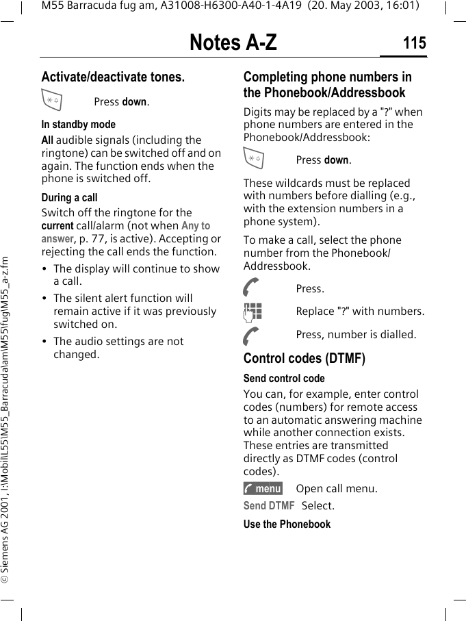 Notes A-Z 115M55 Barracuda fug am, A31008-H6300-A40-1-4A19  (20. May 2003, 16:01)&copy; Siemens AG 2001, I:\Mobil\L55\M55_Barracuda\am\M55\fug\M55_a-z.fmNotes A-Z Activate/deactivate tones.*Press down.In standby modeAll audible signals (including the ringtone) can be switched off and on again. The function ends when the phone is switched off.During a callSwitch off the ringtone for the current call/alarm (not when Any to answer, p. 77, is active). Accepting or rejecting the call ends the function.&bull; The display will continue to show a call. &bull; The silent alert function will remain active if it was previously switched on.&bull; The audio settings are not changed. Completing phone numbers in the Phonebook/AddressbookDigits may be replaced by a "?" when phone numbers are entered in the Phonebook/Addressbook:*Press down.These wildcards must be replaced with numbers before dialling (e.g., with the extension numbers in a phone system). To make a call, select the phone number from the Phonebook/Addressbook.APress.JReplace "?" with numbers.APress, number is dialled.Control codes (DTMF)Send control codeYou can, for example, enter control codes (numbers) for remote access to an automatic answering machine while another connection exists. These entries are transmitted directly as DTMF codes (control codes).y menu&sect; Open call menu.Send DTMF Select.Use the Phonebook 