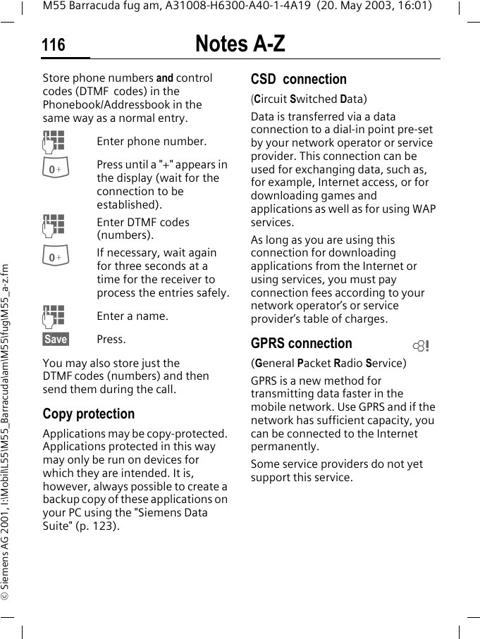 Notes A-Z116M55 Barracuda fug am, A31008-H6300-A40-1-4A19  (20. May 2003, 16:01)&copy; Siemens AG 2001, I:\Mobil\L55\M55_Barracuda\am\M55\fug\M55_a-z.fmStore phone numbers and control codes (DTMF  codes) in the Phonebook/Addressbook in the same way as a normal entry.JEnter phone number.0Press until a "+" appears in the display (wait for the connection to be established).JEnter DTMF codes (numbers).0If necessary, wait again for three seconds at a time for the receiver to process the entries safely.JEnter a name.&sect;Save&sect; Press.You may also store just the DTMF codes (numbers) and then send them during the call.Copy protectionApplications may be copy-protected. Applications protected in this way may only be run on devices for which they are intended. It is, however, always possible to create a backup copy of these applications on your PC using the "Siemens Data Suite" (p. 123).CSD  connection (Circuit Switched Data)Data is transferred via a data connection to a dial-in point pre-set by your network operator or service provider. This connection can be used for exchanging data, such as, for example, Internet access, or for downloading games and applications as well as for using WAP services. As long as you are using this connection for downloading applications from the Internet or using services, you must pay connection fees according to your network operator&rsquo;s or service provider&rsquo;s table of charges. GPRS connection(General Packet Radio Service)GPRS is a new method for transmitting data faster in the mobile network. Use GPRS and if the network has sufficient capacity, you can be connected to the Internet permanently. Some service providers do not yet support this service.L