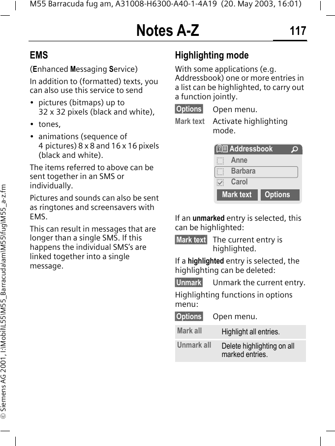 Notes A-Z 117M55 Barracuda fug am, A31008-H6300-A40-1-4A19  (20. May 2003, 16:01)&copy; Siemens AG 2001, I:\Mobil\L55\M55_Barracuda\am\M55\fug\M55_a-z.fmEMS(Enhanced Messaging Service)In addition to (formatted) texts, you can also use this service to send&bull; pictures (bitmaps) up to 32 x 32 pixels (black and white),&bull;tones,&bull; animations (sequence of 4 pictures) 8 x 8 and 16 x 16 pixels (black and white).The items referred to above can be sent together in an SMS or individually. Pictures and sounds can also be sent as ringtones and screensavers with EMS. This can result in messages that are longer than a single SMS. If this happens the individual SMS&rsquo;s are linked together into a single message. Highlighting modeWith some applications (e.g. Addressbook) one or more entries in a list can be highlighted, to carry out a function jointly. &sect;Options&sect; Open menu.Mark text Activate highlighting mode. If an unmarked entry is selected, this can be highlighted:&sect;Mark text&sect; The current entry is highlighted.If a highlighted entry is selected, the highlighting can be deleted:&sect;Unmark&sect; Unmark the current entry.Highlighting functions in options menu:&sect;Options&sect; Open menu.Mark all Highlight all entries.Unmark all Delete highlighting on all marked entries.N Addressbook &Uacute;oAnneoBarbarapCarolMark text Options