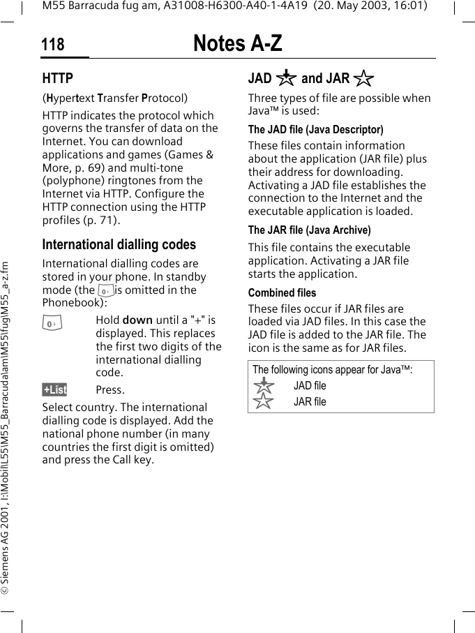 Notes A-Z118M55 Barracuda fug am, A31008-H6300-A40-1-4A19  (20. May 2003, 16:01)&copy; Siemens AG 2001, I:\Mobil\L55\M55_Barracuda\am\M55\fug\M55_a-z.fmHTTP(Hypertext Transfer Protocol)HTTP indicates the protocol which governs the transfer of data on the Internet. You can download applications and games (Games &amp; More, p. 69) and multi-tone (polyphone) ringtones from the Internet via HTTP. Configure the HTTP connection using the HTTP profiles (p. 71).International dialling codesInternational dialling codes are stored in your phone. In standby mode (the 0is omitted in the Phonebook):0Hold down until a "+" is displayed. This replaces the first two digits of the international dialling code.&sect;+List Press.Select country. The international dialling code is displayed. Add the national phone number (in many countries the first digit is omitted) and press the Call key. JAD &brvbar; and JAR &sect;Three types of file are possible when Java&trade; is used:The JAD file (Java Descriptor) These files contain information about the application (JAR file) plus their address for downloading. Activating a JAD file establishes the connection to the Internet and the executable application is loaded.The JAR file (Java Archive) This file contains the executable application. Activating a JAR file starts the application.Combined filesThese files occur if JAR files are loaded via JAD files. In this case the JAD file is added to the JAR file. The icon is the same as for JAR files.The following icons appear for Java&trade;:&brvbar;JAD file&sect; JAR file
