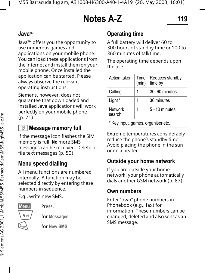 Notes A-Z 119M55 Barracuda fug am, A31008-H6300-A40-1-4A19  (20. May 2003, 16:01)&copy; Siemens AG 2001, I:\Mobil\L55\M55_Barracuda\am\M55\fug\M55_a-z.fmJava&trade;Java&trade; offers you the opportunity to use numerous games and applications on your mobile phone. You can load these applications from the Internet and install them on your mobile phone. Once installed the application can be started. Please always observe the relevant operating instructions. Siemens, however, does not guarantee that downloaded and installed Java applications will work perfectly on your mobile phone (p. 71).T Message memory fullIf the message icon flashes the SIM memory is full. No more SMS messages can be received. Delete or file text messages (p. 50).Menu speed diallingAll menu functions are numbered internally. A function may be selected directly by entering these numbers in sequence.E.g., write new SMS:&sect;Menu&sect; Press.5for Messages 1for New SMS Operating time A full battery will deliver 60 to 300 hours of standby time or 100 to 360 minutes of talktime.The operating time depends upon the use: Extreme temperatures considerably reduce the phone&rsquo;s standby time. Avoid placing the phone in the sun or on a heater.Outside your home networkIf you are outside your home network, your phone automatically dials another GSM network (p. 87).Own numbersEnter "own" phone numbers in Phonebook (e.g., fax) for information. These numbers can be changed, deleted and also sent as an SMS message.Action taken Time(min)Reduces standby time byCalling 1 30&ndash;60 minutesLight * 1 30 minutesNetwork search1 5 &ndash;10 minutes* Key input, games, organiser etc.