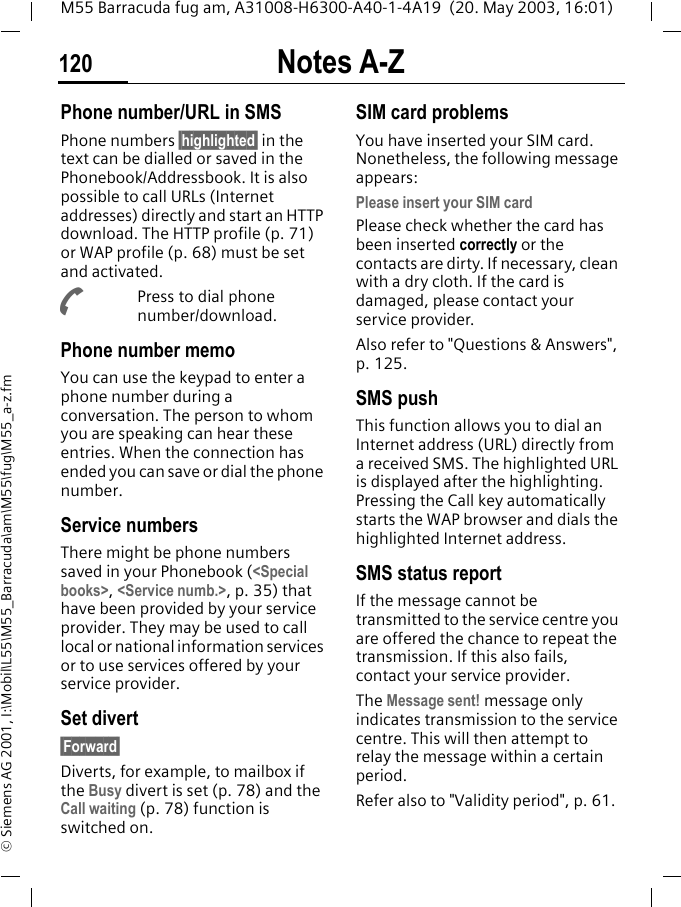 Notes A-Z120M55 Barracuda fug am, A31008-H6300-A40-1-4A19  (20. May 2003, 16:01)&copy; Siemens AG 2001, I:\Mobil\L55\M55_Barracuda\am\M55\fug\M55_a-z.fmPhone number/URL in SMSPhone numbers &sect;highlighted&sect; in the text can be dialled or saved in the Phonebook/Addressbook. It is also possible to call URLs (Internet addresses) directly and start an HTTP download. The HTTP profile (p. 71) or WAP profile (p. 68) must be set and activated.APress to dial phone number/download.Phone number memo You can use the keypad to enter a phone number during a conversation. The person to whom you are speaking can hear these entries. When the connection has ended you can save or dial the phone number.Service numbersThere might be phone numbers saved in your Phonebook (<Special books>, <Service numb.>, p. 35) that have been provided by your service provider. They may be used to call local or national information services or to use services offered by your service provider.Set divert&sect;Forward&sect;Diverts, for example, to mailbox if the Busy divert is set (p. 78) and the Call waiting (p. 78) function is switched on.SIM card problemsYou have inserted your SIM card. Nonetheless, the following message appears:Please insert your SIM cardPlease check whether the card has been inserted correctly or the contacts are dirty. If necessary, clean with a dry cloth. If the card is damaged, please contact your service provider. Also refer to "Questions &amp; Answers", p. 125.SMS push This function allows you to dial an Internet address (URL) directly from a received SMS. The highlighted URL is displayed after the highlighting. Pressing the Call key automatically starts the WAP browser and dials the highlighted Internet address. SMS status reportIf the message cannot be transmitted to the service centre you are offered the chance to repeat the transmission. If this also fails, contact your service provider.The Message sent! message only indicates transmission to the service centre. This will then attempt to relay the message within a certain period.Refer also to "Validity period", p. 61.