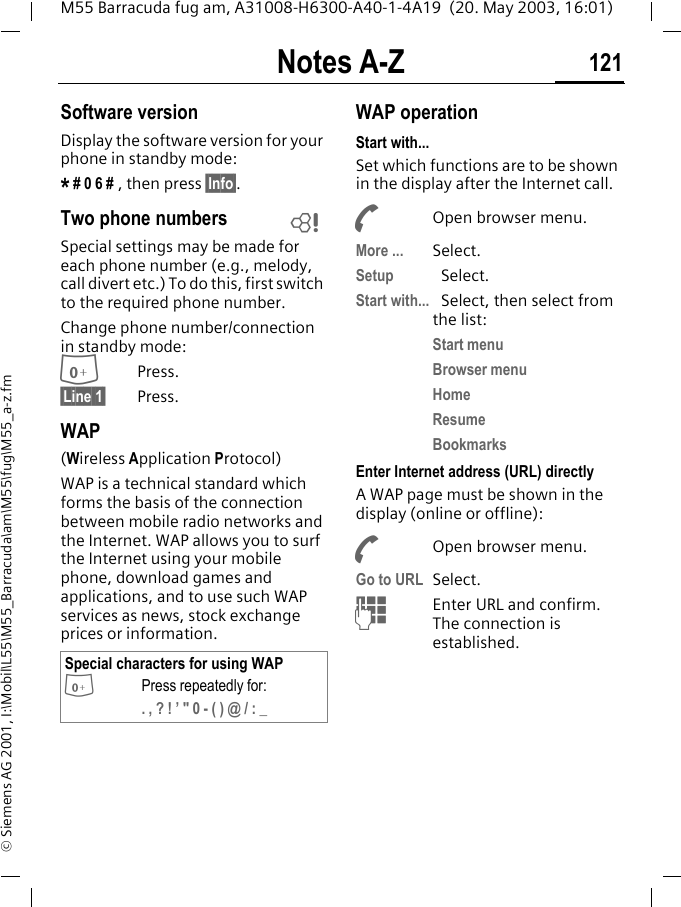 Notes A-Z 121M55 Barracuda fug am, A31008-H6300-A40-1-4A19  (20. May 2003, 16:01)&copy; Siemens AG 2001, I:\Mobil\L55\M55_Barracuda\am\M55\fug\M55_a-z.fmSoftware versionDisplay the software version for your phone in standby mode:* # 0 6 # , then press &sect;Info&sect;.Two phone numbersSpecial settings may be made for each phone number (e.g., melody, call divert etc.) To do this, first switch to the required phone number. Change phone number/connection in standby mode:0Press. &sect;Line 1&sect; Press.WAP(Wireless Application Protocol) WAP is a technical standard which forms the basis of the connection between mobile radio networks and the Internet. WAP allows you to surf the Internet using your mobile phone, download games and applications, and to use such WAP services as news, stock exchange prices or information. WAP operation Start with...Set which functions are to be shown in the display after the Internet call.AOpen browser menu.More ... Select.Setup Select. Start with... Select, then select from the list:Start menuBrowser menuHomeResumeBookmarksEnter Internet address (URL) directlyA WAP page must be shown in the display (online or offline):AOpen browser menu.Go to URL Select. JEnter URL and confirm. The connection is established.Special characters for using WAP0Press repeatedly for:. , ? ! &rsquo; " 0 - ( ) @ / : _L