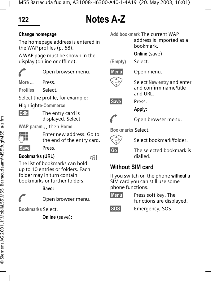 Notes A-Z122M55 Barracuda fug am, A31008-H6300-A40-1-4A19  (20. May 2003, 16:01)&copy; Siemens AG 2001, I:\Mobil\L55\M55_Barracuda\am\M55\fug\M55_a-z.fmChange homepageThe homepage address is entered in the WAP profiles (p. 68). A WAP page must be shown in the display (online or offline):AOpen browser menu.More ... Press.Profiles Select.Select the profile, for example:Highlighte-Commerce.&sect;Edit&sect; The entry card is displayed. SelectWAP param., , then Home .JEnter new address. Go to the end of the entry card.&sect;Save&sect; Press.Bookmarks (URL)The list of bookmarks can hold up to 10 entries or folders. Each folder may in turn contain bookmarks or further folders.Save:AOpen browser menu.Bookmarks Select.Online (save):Add bookmark The current WAP address is imported as a bookmark.Online (save):(Empty) Select.&sect;Menu&sect; Open menu.GSelect New entry and enter and confirm name/title and URL.&sect;Save&sect; Press.Apply:AOpen browser menu.Bookmarks Select.GSelect bookmark/folder.&sect;Go&sect; The selected bookmark is dialled.Without SIM cardIf you switch on the phone without a SIM card you can still use some phone functions.&sect;Menu&sect; Press soft key. The functions are displayed.&sect;SOS&sect; Emergency, SOS.L
